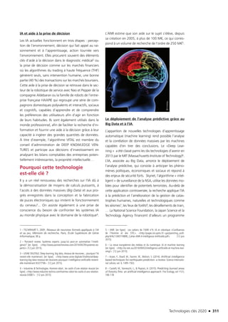 Technologies clés 2020 n 311
IA et aide à la prise de décision
Les IA actuelles fonctionnent en trois étapes : percep-
tion de l’environnement, décision qui fait appel au rai-
sonnement et à l’apprentissage, action tournée vers
l’environnement. Elles procurent souvent des éléments
clés d’aide à la décision dans le diagnostic médical2 ou
la prise de décision comme sur les marchés financiers
où les algorithmes du trading à haute fréquence (THF)
génèrent seuls, sans intervention humaine, une bonne
partie (40 %) des transactions sur les marchés boursiers.
Cette aide à la prise de décision se retrouve dans le sec-
teur de la robotique de service avec Nao et Pepper de la
compagnie Aldebaran ou la famille de robots de l’entre-
prise française HAAPIE qui regroupe une série de com-
pagnons domestiques polyvalents et interactifs, sociaux
et cognitifs, capables d’apprendre et de comprendre
les préférences des utilisateurs afin d’agir en fonction
de leurs habitudes. Ils sont également utilisés dans le
monde professionnel, afin de faciliter la recherche d’in-
formation et fournir une aide à la décision grâce à leur
capacité à ingérer des grandes quantités de données.
À titre d’exemple, l’algorithme VITAL est membre du
conseil d’administration de DEEP KNOWLEDGE VEN-
TURES et participe aux décisions d’investissement en
analysant les bilans comptables des entreprises poten-
tiellement intéressantes, la propriété intellectuelle… 
Pourquoi cette technologie
est-elle clé ?
Il y a un réel renouveau des recherches sur l’IA dû à
la démocratisation de moyens de calculs puissants, à
l’accès à des données massives (Big Data) et aux pro-
grès enregistrés dans la conception et la fabrication
de puces électroniques qui imitent le fonctionnement
du cerveau3... On assiste également à une prise de
conscience du besoin de confronter les systèmes IA
au monde physique avec le domaine de la robotique4.
1 – TSCHIRHART F., 2009 ; Réseaux de neurones formels appliqués à l’IA
et au jeu, Mémoire de recherche, Paris, École Supérieure de Génie
Informatique, 90 p.
2 – Paristech review. Systèmes experts: jusqu’où peut-on automatiser l’intelli-
gence? [en ligne]. http://www.paristechreview.com/2014/04/29/systemes-ex-
perts/ [12 juin 2015].
3 – USINE DIGITALE. Deep learning, big data, réseaux de neurones... pourquoi l’IA
revient-elle maintenant. [en ligne]. http://www.usine-digitale.fr/editorial/deep-
learning-big-data-reseaux-de-neurones-pourquoi-l-intelligence-artificielle-revient-
elle-maintenant.N327758 [12 juin 2015].
4 – Industries  Technologies. Homme-robot ; les outils d’une relation réussie [en
ligne]. http://www.industrie-techno.com/homme-robot-les-outils-d-une-relation-
reussie.33087 [12 juin 2015].
L’ANR estime que son aide sur le sujet s’élève, depuis
sa création en 2005, à plus de 100 M€, ce qui corres-
pond à un volume de recherche de l’ordre de 250 M€5.
Le déploiement de l’analyse prédictive grâce au
Big Data et à l’IA
L’apparition de nouvelles technologies d’apprentissage
automatique (machine learning) rend possible l’analyse
et la corrélation de données massives par les machines
capables d’en tirer des conclusions. Le «Deep Lear-
ning » a été classé parmi les dix technologies d’avenir en
2013 par le MIT (Massachusetts Institute of Technology)6.
L’IA, associée au Big Data, amorce le déploiement de
l’analyse prédictive, qui consiste à anticiper les phéno-
mènes politiques, économiques et sociaux et répond à
des enjeux de sécurité forts. Skynet, l’algorithme « intel-
ligent » de surveillance de la NSA, utilise les données mo-
biles pour identifier de potentiels terroristes. Au-delà de
cette application controversée, la recherche applique l’IA
à la prédiction et l’amélioration de la gestion de catas-
trophes humaines, naturelles et technologiques comme
les séismes7, les feux de forêts8, les déraillements de train,
… La National Science Foundation, la Japan Science et la
Technology Agency financent d’ailleurs un programme
5 – ANR. [en ligne]. Les cahiers de l’ANR n°4. IA et robotique «Confluences
de l’Homme et des STIC». http://pages.isir.upmc.fr/~gas/pam/img_auth.
php/4/4c/1340774899_Cahier-ANR-4-Intelligence-Artificielle.pdf [12 juin
2015].
6 – La revue européenne des médias et du numérique. IA et machine learning
[en ligne]. http://la-rem.eu/2014/09/02/intelligence-artificielle-et-machine-lear-
ning/ [12 juin 2015].
7 – Azam, F., Sharif, M., Yasmin, M., Mohsin, S. (2014). Artificial intelligence
based techniques for earthquake prediction: a review. Science Internatio-
nal Lahore, vol. 4, 1495-1502.
8 – Castelli, M., Vanneschi, L.,  Popovic, A. (2015). Predicting burned areas
of forestry fires: an artificial intelligence approach. Fire Ecology, vol 11(1),
106-118.
©Fotolia
TC2020.indd 311 4/28/16 3:48 PM
 