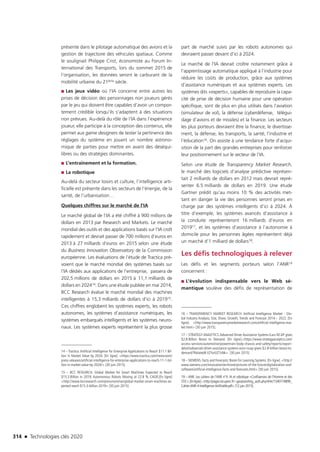 314 n Technologies clés 2020
présente dans le pilotage automatique des avions et la
gestion de trajectoire des véhicules spatiaux. Comme
le soulignait Philippe Crist, économiste au Forum In-
ternational des Transports, lors du sommet 2015 de
l’organisation, les données seront le carburant de la
mobilité urbaine du 21ème siècle.
■■ Les jeux vidéo où l’IA concerne entre autres les
prises de décision des personnages non joueurs gérés
par le jeu qui doivent être capables d’avoir un compor-
tement crédible lorsqu’ils s’adaptent à des situations
non prévues. Au-delà du rôle de l’IA dans l’expérience
joueur, elle participe à la conception des contenus, elle
permet aux game designers de tester la pertinence des
réglages du système en jouant un nombre astrono-
mique de parties pour mettre en avant des déséqui-
libres ou des stratégies dominantes.
■■ L’entraînement et la formation.
■■ La robotique
Au-delà du secteur loisirs et culture, l’intelligence arti-
ficielle est présente dans les secteurs de l’énergie, de la
santé, de l’urbanisation…
Quelques chiffres sur le marché de l’IA
Le marché global de l’IA a été chiffré à 900 millions de
dollars en 2013 par Research and Markets. Le marché
mondial des outils et des applications basés sur l’IA croît
rapidement et devrait passer de 700 millions d’euros en
2013 à 27 milliards d’euros en 2015 selon une étude
du Business Innovation Observatory de la Commission
européenne. Les évaluations de l’étude de Tractica pré-
voient que le marché mondial des systèmes basés sur
l’IA dédiés aux applications de l’entreprise, passera de
202,5 millions de dollars en 2015 à 11,1 milliards de
dollars en 202414. Dans une étude publiée en mai 2014,
BCC Research évalue le marché mondial des machines
intelligentes à 15,3 milliards de dollars d’ici à 201915.
Ces chiffres englobent les systèmes experts, les robots
autonomes, les systèmes d’assistance numériques, les
systèmes embarqués intelligents et les systèmes neuro-
naux. Les systèmes experts représentent la plus grosse
14 – Tractica. Artificial Intelligence for Enterprise Applications to Reach $11.1 Bil-
lion in Market Value by 2024. [En ligne]. https://www.tractica.com/newsroom/
press-releases/artificial-intelligence-for-enterprise-applications-to-reach-11-1-bil-
lion-in-market-value-by-2024/ [30 juin 2015].
15 – BCC RESEARCH. Global Market for Smart Machines Expected to Reach
$15.3 Billion in 2019; Autonomous Robots Moving at 22.8 % CAGR.[En ligne]
http://www.bccresearch.com/pressroom/ias/global-market-smart-machines-ex-
pected-reach-$15.3-billion-2019 [30 juin 2015].
part de marché suivis par les robots autonomes qui
devraient passer devant d’ici à 2024.
Le marché de l’IA devrait croître notamment grâce à
l’apprentissage automatique appliqué à l’industrie pour
réduire les coûts de production, grâce aux systèmes
d’assistance numériques et aux systèmes experts. Les
systèmes dits «experts», capables de reproduire la capa-
cité de prise de décision humaine pour une opération
spécifique, sont de plus en plus utilisés dans l’aviation
(simulateur de vol), la défense (cyberdéfense, télégui-
dage d’avions et de missiles) et la finance. Les secteurs
les plus porteurs devraient être la finance, le divertisse-
ment, la défense, les transports, la santé, l’industrie et
l’éducation16. On assiste à une tendance forte d’acqui-
sition de la part des grandes entreprises pour renforcer
leur positionnement sur le secteur de l’IA.
Selon une étude de Transparency Market Research,
le marché des logiciels d’analyse prédictive représen-
tait 2 milliards de dollars en 2012 mais devrait repré-
senter 6.5 milliards de dollars en 2019. Une étude
Gartner prédit qu’au moins 10 % des activités met-
tant en danger la vie des personnes seront prises en
charge par des systèmes intelligents d’ici à 2024. À
titre d’exemple, les systèmes avancés d’assistance à
la conduite représenteront 16 milliards d’euros en
201917, et les systèmes d’assistance à l’autonomie à
domicile pour les personnes âgées représentent déjà
un marché d’1 milliard de dollars18.
Les défis technologiques à relever
Les défis et les segments porteurs selon l’ANR19
concernent :
■■ L’évolution indispensable vers le Web sé-
mantique soulève des défis de représentation de
16 – TRANSPARENCY MARKET RESEARCH. Artificial Intelligence Market - Glo-
bal Industry Analysis, Size, Share, Growth, Trends and Forecast 2014 – 2022. [En
ligne]. http://www.transparencymarketresearch.com/artificial-intelligence-mar-
ket.html [30 juin 2015].
17 – STRATEGY ANALYTICS.Advanced Driver Assistance Systems Euro NCAP gives
$2.8 Billion Boost to Demand. [En ligne].https://www.strategyanalytics.com/
access-services/automotive/powertrain-body-chassis-and-safety/reports/report-
detail/advanced-driver-assistance-systems-euro-ncap-gives-$2-8-billion-boost-to-
demand?Related#.VZYuIUZ7vNk [30 juin 2015]
18 – SIEMENS. Facts and Forecasts: Boom for Learning Systems. [En ligne]. http://
www.siemens.com/innovation/en/home/pictures-of-the-future/digitalization-and-
software/artificial-intelligence-facts-and-forecasts.html [30 juin 2015]
19 – ANR. Les cahiers de l’ANR n°4. IA et robotique «Confluences de l’Homme et des
STIC».[Enligne].http://pages.isir.upmc.fr/~gas/pam/img_auth.php/4/4c/1340774899_
Cahier-ANR-4-Intelligence-Artificielle.pdf [12 juin 2015].
TC2020.indd 314 4/28/16 3:48 PM
 