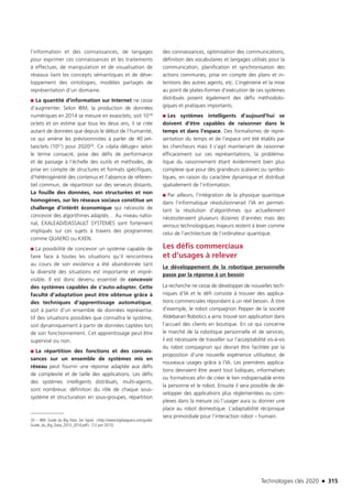 Technologies clés 2020 n 315
l’information et des connaissances, de langages
pour exprimer ces connaissances et les traitements
à effectuer, de manipulation et de visualisation de
réseaux liant les concepts sémantiques et de déve-
loppement des ontologies, modèles partagés de
représentation d’un domaine.
■■ La quantité d’information sur Internet ne cesse
d’augmenter. Selon IBM, la production de données
numériques en 2014 se mesure en exaoctets, soit 1018 
octets et on estime que tous les deux ans, il se crée
autant de données que depuis le début de l’humanité,
ce qui amène les prévisionnistes à parler de 40 zet-
taoctets (1021) pour 202020. Ce «data déluge» selon
le terme consacré, pose des défis de performance
et de passage à l’échelle des outils et méthodes, de
prise en compte de structures et formats spécifiques,
d’hétérogénéité des contenus et l’absence de référen-
tiel commun, de répartition sur des serveurs distants.
La fouille des données, non structurées et non
homogènes, sur les réseaux sociaux constitue un
challenge d’intérêt économique qui nécessite de
concevoir des algorithmes adaptés… Au niveau natio-
nal, EXALEAD/DASSAULT SYSTEMES sont fortement
impliqués sur ces sujets à travers des programmes
comme QUAERO ou KXEN.
■■ La possibilité de concevoir un système capable de
faire face à toutes les situations qu’il rencontrera
au cours de son existence a été abandonnée tant
la diversité des situations est importante et impré-
visible. Il est donc devenu essentiel de concevoir
des systèmes capables de s’auto-adapter. Cette
faculté d’adaptation peut être obtenue grâce à
des techniques d’apprentissage automatique,
soit à partir d’un ensemble de données représenta-
tif des situations possibles que connaîtra le système,
soit dynamiquement à partir de données captées lors
de son fonctionnement. Cet apprentissage peut être
supervisé ou non.
■■ La répartition des fonctions et des connais-
sances sur un ensemble de systèmes mis en
réseau peut fournir une réponse adaptée aux défis
de complexité et de taille des applications. Les défis
des systèmes intelligents distribués, multi-agents,
sont nombreux: définition du rôle de chaque sous-
système et structuration en sous-groupes, répartition
20 – IBM. Guide du Big Data. [en ligne]. http://www.bigdataparis.com/guide/
Guide_du_Big_Data_2013_2014.pdf [12 juin 2015].
des connaissances, optimisation des communications,
définition des vocabulaires et langages utilisés pour la
communication, planification et synchronisation des
actions communes, prise en compte des plans et in-
tentions des autres agents, etc. L’ingénierie et la mise
au point de plates-formes d’exécution de ces systèmes
distribués posent également des défis méthodolo-
giques et pratiques importants.
■■ Les systèmes intelligents d’aujourd’hui se
doivent d’être capables de raisonner dans le
temps et dans l’espace. Des formalismes de repré-
sentation du temps et de l’espace ont été établis par
les chercheurs mais il s’agit maintenant de raisonner
efficacement sur ces représentations, la probléma-
tique du raisonnement étant évidemment bien plus
complexe que pour des grandeurs scalaires ou symbo-
liques, en raison du caractère dynamique et distribué
spatialement de l’information.
■■ Par ailleurs, l’intégration de la physique quantique
dans l’informatique révolutionnerait l’IA en permet-
tant la résolution d’algorithmes qui actuellement
nécessiteraient plusieurs dizaines d’années mais des
verrous technologiques majeurs restent à lever comme
celui de l’architecture de l’ordinateur quantique.
Les défis commerciaux
et d’usages à relever
Le développement de la robotique personnelle
passe par la réponse à un besoin
La recherche ne cesse de développer de nouvelles tech-
niques d’IA et le défi consiste à trouver des applica-
tions commerciales répondant à un réel besoin. À titre
d’exemple, le robot compagnon Pepper de la société
Aldebaran Robotics a ainsi trouvé son application dans
l’accueil des clients en boutique. En ce qui concerne
le marché de la robotique personnelle et de services,
il est nécessaire de travailler sur l’acceptabilité vis-à-vis
du robot compagnon qui devrait être facilitée par la
proposition d’une nouvelle expérience utilisateur, de
nouveaux usages grâce à l’IA. Les premières applica-
tions devraient être avant tout ludiques, informatives
ou formatrices afin de créer le lien indispensable entre
la personne et le robot. Ensuite il sera possible de dé-
velopper des applications plus réglementées ou com-
plexes dans la mesure où l’usager aura su donner une
place au robot domestique. L’adaptabilité réciproque
sera primordiale pour l’interaction robot – humain.
TC2020.indd 315 4/28/16 3:48 PM
 
