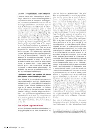 316 n Technologies clés 2020
Les freins à l’adoption de l’IA par les entreprises
L’adoption massive de l’IA par les entreprises est entra-
vée par le montant des investissements à long terme, la
compréhension limitée du potentiel des données géné-
rées par l’entreprise et l’hésitation à se tourner vers des
technologies potentiellement perturbatrices selon une
étude du Business Innovation Observatory de la Com-
mission Européenne. Les entreprises qui ont un intérêt
pour des technologies d’IA ont tendance à reporter leur
projet d’investissement en raison de ROI trop longs et de
la nouveauté des technologies qui rend difficile l’ana-
lyse coûts/bénéfices. Les avantages de l’IA pour l’ana-
lyse de données massives ne sont pas évidents pour les
entreprises qui manquent de visibilité sur la quantité de
données qu’elles génèrent et l’usage qu’elles peuvent
en faire. Par ailleurs, l’introduction de solutions IA dans
une entreprise peut être synonyme d’une refonte des
structures et des processus, susceptible de découra-
ger les entreprises. Enfin, l’adoption d’une solution IA
nécessite la prise en compte d’un risque technologique
fort en cas de dysfonctionnement. L’enjeu pour les dé-
veloppeurs de solutions IA est de rendre la « technolo-
gie accessible simplement en gardant en toile de fond
les impératifs métier et [le] manque de temps pour se
former à de nouveaux outils » comme l’explique Jean
Rauscher, PDG d’Yseop, une entreprise française qui
propose des solutions IA dédiées aux entreprises. C’est
également une des voies de valorisation choisies par
IBM pour son supercalculateur Watson.
L’intégration de l’IA, une condition sine qua non
pour perdurer dans l’univers du jeu vidéo
Enfin, appliquer les concepts de l’IA au jeu vidéo est un
biais indispensable pour renforcer la crédibilité des per-
sonnages virtuels et surtout proposer une expérience
nouvelle au joueur. Maîtriser l’intégration des techno-
logies de l’IA dans les jeux vidéo est une condition
sine qua non pour les acteurs français déjà implantés
sur les jeux vidéo pour conserver leur position de « lea-
der ». Il leur appartient donc de parfaitement maîtriser
cette technologie de l’IA et ses évolutions pour séduire
toujours davantage les joueurs, leur proposer de nou-
velles expériences utilisateur dans un univers de plus
en plus réel.
Les enjeux réglementaires
Plusieurs problèmes d’ordre éthique sont soulevés par
les progrès rapides de l’IA. Parmi ses détracteurs, on
peut citer le fondateur de Microsoft Bill Gates, Elon
Musk le dirigeant de Tesla ou encore le physicien Ste-
phen Hawking qui s’inquiète de la capacité des ma-
chines à évoluer plus rapidement que «  les humains,
limités par une lente évolution biologique, [qui] ne
pourraient pas rivaliser et seraient dépassés 21». L’in-
telligence artificielle est assimilée par certains acteurs
à une rupture technologique qui engendrerait une
croissance exponentielle de la connaissance jusqu’à
un point au-delà duquel il ne serait plus possible de
l’appréhender selon le concept de la singularité tech-
nologique. L’AAI (Association for the Advancement of
Artificial Intelligence) a d’ailleurs réalisé une étude en
2009 sur les impacts sociétaux de l’explosion de l’intel-
ligence artificielle sur le long terme. Au-delà de ces
considérations qui contribuent à alimenter la réflexion
quant à la nécessité d’un encadrement des recherches
sur l’IA, les deux principaux risques sont les bugs et les
cyber-attaques qui impliquent une démarche de certi-
fication de la qualité de logiciels. Les capacités de l’IA
associées à la collecte d’informations et au Big Data
posent également des problèmes de confidentialité et
d’utilisation des données personnelles d’un point de
vue réglementaire. La généralisation d’applications mi-
litaires comme les drones, de plus en plus autonomes,
souligne la nécessité de poser un certain nombre de
limites à ce qu’on accepte qu’une machine fasse, dont
la prise de décision comme l’autorisation de tirer sur
un être humain. Elon Musk a d’ailleurs fait un don de
10 millions de dollars au Future of Life Institute, «pour
financer un programme mondial de recherche visant
à garder l’IA bénéfique pour l’humanité » en évaluant
notamment son impact sur la société. Dans le cadre
du Flagship HBP, l’un des douze sous-projets s’intitule
« éthique et société ». Ses objectifs sont d’explorer les
implications sociales, éthiques et philosophiques du
projet, promouvoir l’engagement avec les décideurs et
le grand public, favoriser la recherche et l’innovation
responsables par la sensibilisation sociale et éthique
des participants au projet, et veiller à ce que le projet
soit conforme aux normes juridiques et éthiques per-
tinentes.
Dans le cas de la robotique de loisirs, il existe peu de
contraintes réglementaires, facilitant ainsi un accès au
marché plus rapide. Les règles qui s’appliquent sont
21 – LE MONDE. Hawking ; « L’IA pourrait mettre fin à l’humanité » [En ligne]
http://www.lemonde.fr/pixels/article/2014/12/03/hawking-l-intelligence-artifi-
cielle-pourrait-mettre-fin-a-l-humanite_4533135_4408996.html [30 juin 2015]
TC2020.indd 316 4/28/16 3:48 PM
 