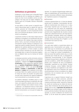 322 n Technologies clés 2020
Définition et périmètre
Initialement un des 34 plans pour la Nouvelle France
Industrielle de 2013, la robotique est intégrée à l’In-
dustrie du futur et est considérée comme une tech-
nologie à fort enjeu pour les objets intelligents, qui
figurent parmi les 9 nouvelles Solutions Industrielles
françaises1.
On peut définir un robot comme un dispositif méca-
nique et électronique ayant la capacité de traiter de
manière autonome de l’information pour effectuer
une action appropriée. Le terme d’autonomie renvoie
alors à une autonomie de décision, d’action, de mou-
vement ou énergétique.
L’autonomie constitue l’un des enjeux majeurs pour la
robotique et correspond à une grande part des activi-
tés du domaine. Elle s’adresse à des engins terrestres,
aériens, marins, sous-marins et évoluant dans des en-
vironnements naturels (intérieurs et extérieurs) ou en
regard de situations variables (industrie). Elle concerne
également les systèmes destinés aux environnements
de la vie quotidienne. La France compte un grand
nombre d’acteurs industriels qui sont des offreurs de
technologies dans ce cadre et les domaines d’applica-
tions se déploient dans tous les champs de l’activité
humaine.
La robotique autonome, qu’elle soit terrestre, aérienne
ou navale, consiste en des systèmes ou sous-systèmes
intelligents – intégrant des moyens de perception,
d’interaction et des programmes applicatifs opérés
dans un système d’exploitation robotique (Robot
Operating System) – offrant une capacité de modé-
lisation, d’analyse, de planification, de prise de
décision et d’action dans la réalisation d’une tâche.
Le principe même d’un système autonome est d’être
en mesure de traiter une situation non prévue dans
son plan initial, nécessitant une capacité d’adaptation
à son environnement ou à la situation de travail.
Les systèmes robotiques, considérés jusqu’il y a peu
comme des objets techniques à la disposition des ingé-
nieurs, sont aujourd’hui pensés autour de leur usage.
Le système robotique tend à devenir de plus en plus
« apprenant » et nécessite de moins en moins d’être
programmé, tirant partie des avancées sur la percep-
tion de l’environnement, sur le recueil et l’analyse des
1 – Industrie du futur, réunir la Nouvelle France Industrielle, MINEFI, 18 Mai 2015.
données. Ces capacités d’apprentissage rendent pos-
sibles une représentation de l’environnement ou de la
situation rencontrée à différents niveaux sémantiques
par l’expérience acquise ou l’enseignement.
■■ Alimentation
L’industrie agroalimentaire est un champ de dévelop-
pement pour la robotique. L’automatisation des pro-
cédés de transformation des aliments est un enjeu
économique important pour les industriels du sec-
teur, notamment pour des raisons de compétitivité
en termes de prix. L’autonomie d’action du robot doit
permettre alors d’appréhender des situations rendues
variées par la diversité de forme ou de masse des ma-
tières premières manipulées. Notons que le déploie-
ment de robots dans les chaines peut se heurter à de
véritables verrous techniques liés à l’hygiène ou à la
conservation de la chaine du froid.
■■ Environnement
D’un petit robot mobile à un grand drone aérien, les
applications pour l’environnement sont variées : ro-
bots indoor pour le monitoring et la purification de
l’air intérieur (Diya One du français Partnering Robo-
tics), ou à l’image de la startup montpelliéraine Cy-
léone qui conçoit des systèmes aériens plus ou moins
autonomes pour l’étude des sols, la cartographie et
l’observation environnementale. À titre d’exemple,
l’entreprise française Xamen a dévoilé en avril 2015 un
drone de surveillance, certifié ATEX (atmosphère ex-
plosive), pour l’inspection de sites et d’installations
industrielles, notamment les sites SEVESO. D’autres
entreprises françaises, comme RedBird, Delair-Tech
ou encore VisioDrones sont également à citer. Enfin,
des applications autour de la prévention des risques
environnementaux comme la surveillance d’un départ
d’incendie et de son évolution dans une forêt sont
également porteuses.
L’agriculture est un segment fortement réceptif aux
nouveaux usages de robots autonomes, particuliè-
rement en France où le secteur reste une source de
croissance économique avérée. Aujourd’hui l’essentiel
du marché est constitué par les robots de traite des
vaches. Mais l’introduction des drones (aériens et ter-
restres) ouvre la voie à l’agriculture de précision et
durable et à ses nombreux usages comme le diagnos-
tic de la santé des récoltes et des besoins des parcelles
agricoles, ou encore la détection de maturité d’une
récolte. La clé de réussite des systèmes autonomes
TC2020.indd 322 4/28/16 3:48 PM
 