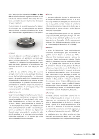 Technologies clés 2020 n 323
dans l’agriculture est leur capacité à aider à la déci-
sion d’un exploitant dans la gestion raisonnée de ses
cultures. Les robots d’entretien des cultures et d’assis-
tance aux récoltes devraient également se développer
de façon importante.
L’autonomisation de ces systèmes, aujourd’hui téléopé-
rés, constituera une forte valeur ajoutée pour les utili-
sateurs et devrait fortement se développer dans les an-
nées à venir (cf. enjeux règlementaires « voir et éviter »).
■■ Habitat
Ces robots répondent pour l’instant, en général, à des
fonctions simples et très spécialisées. Les robots aspi-
rateurs constituent aujourd’hui l’essentiel du marché.
Cependant, LG a développé un robot aspirateur inté-
grant une caméra, permettant la reconnaissance des
personnes et ouvrant la voie à des robots plus poly-
valents.
Au-delà de ces fonctions simples, de nouveaux
concepts arrivent sur le marché, portés par des acteurs
comme Bluefrog Robotics ou Awabot : les robots sont
ouverts à de nouvelles applications et sont entièrement
programmables. Chez Bluefrog par exemple, le robot
Buddy est piloté par un système d’exploitation ouvert,
permettant d’en rendre les usages évolutifs selon un
modèle de plateforme de services popularisé par les
environnements iOS ou Android.
■■ Santé et bien-être
Les premiers développements phares autour des ro-
bots autonomes, essentiellement au Japon, ont été les
robots humanoïdes. À l’image de Nao, le robot huma-
noïde d’Aldebaran conçu en France, ces robots ont
vocation à pouvoir communiquer avec les humains et
à les accompagner au quotidien. Les usages évoluent
et les robots commencent en 2015 à assister les per-
sonnes au quotidien, les aider dans leur déplacement
(fauteuil roulant automatisé), les surveiller, les aider
dans la posologie et la prise des traitements (table
médicalisée autonome), etc. en prenant des formes
semi-humanoïdes ou non humanoïdes.
■■ Sécurité
Ici sont principalement fléchées les applications de
sécurité et de défense (Nexter Robotics, ECA, etc.).
Beaucoup étant encore téléopérés, les drones sont de
plus en plus utilisés pour des missions de surveillance
militaire et d’exploration. Cependant, dès lors que la
réglementation le permet, certaines parties des mis-
sions sont automatisées.
Des robots professionnels et civils font leur apparition
sur plusieurs marchés, à l’image du français EOS Inno-
vation qui conçoit des robots gardiens pour la surveil-
lance de sites ou d’entrepôts. Enfin les robots peuvent
également être déployés sur des sites sinistrés en cas
de catastrophes pour des missions de sauvetage.
■■ Mobilité
Le secteur de l’automobile s’ouvre à de nombreuses
innovations technologiques grâce notamment aux
systèmes avancés d’aide à la conduite (ou ADAS –
Advanced Driver Assistance Systems) : aide au sta-
tionnement (Valeo), stationnement robotisé (Stanley
Robotics), changement de voie automatique (Valeo),
etc. Ces systèmes sont aujourd’hui de plus en plus
de série sur les véhicules et sont, à l’aube du véhicule
autonome, une première amorce de l’intelligence et
de l’autonomisation. Outre les transports, le domaine
de la logistique est également propice à l’innovation,
grâce aux nouveaux usages des robots et drones. Des
entreprises françaises comme BA Systèmes, Stanley
Robotics ou Balyo sont en pointe dans ce domaine.
Des entreprises comme Amazon et DHL sont des pres-
cripteurs importants au niveau mondial et innovent
dans les usages comme le montre le projet futuriste de
livraison de colis par drones, ou l’inventaire et l’appro-
visionnement robotisés (Kiva Systems, Balyo, etc.).
■■ Numérique
Un robot autonome est considéré comme une ma-
chine intelligente capable de percevoir et de commu-
niquer avec son environnement. On peut alors envi-
sager un réseau de robots ou de drones en équipe ou
essaim, capables de se relayer des informations et de
les diffuser. La dimension multi-robots est essentielle
pour de nombreux domaines comme la logistique, la
surveillance ou la prospection (exemple : CGG/Total).
La coopération entre des robots constitue un enjeu
important pour couvrir les besoins liés à des opéra-
tions complexes nécessitant le déploiement de moyens
©iRobot
TC2020.indd 323 4/28/16 3:48 PM
 