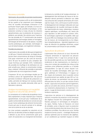 Technologies clés 2020 n 33
Nouveaux procédés
Optimisation des procédés de première transformation
La recherche de nouveaux actifs ou de la préservation
de leur qualité se fait notamment via le développe-
ment de nouvelles technologies d’extraction et de
purification faisant appel, par exemple, à la micro en-
capsulation ou à des procédés enzymatiques. La bio-
production constitue un enjeu clé pour les industries
agroalimentaires, pour la production de nouveaux in-
grédients, par exemple. Des solutions pour l’optimisa-
tion des procédés de 1ère transformation des produits
agroalimentaires (technologies laitières et fromagères,
technologies de fermentation et de salaison, nouvelles
souches probiotiques, par exemple), technologies is-
sues de biotechnologies, sont également attendues.
Procédés de production
L’optimisation des procédés de découpe est également
un défi pour l’industrie alimentaire, ces étapes de pro-
duction étant consommatrices de temps et d’énergie.
Cela passe notamment par des outils de reconnais-
sance 3D pour les produits les plus complexes (dé-
coupe d’animaux par exemple). Enfin, l’amélioration
des procédés de chauffage et de stérilisation est une
piste actuelle pour réduire la consommation énergé-
tique, améliorer l’efficacité des procédés et permettre
la préservation de micro-organismes d’intérêt.
L’impression 3D est une technologie étudiée par de
nombreux acteurs de l’agroalimentaire. Elle pourrait
permettre d’améliorer l’efficacité des productions ac-
tuelles, permettre de fabriquer de nouveaux produits
ou répondre à de nouvelles demandes telles que la
fabrication à domicile.
Analyse microbiologique et traçabilité
(hygiène et sécurité des aliments)
La connaissance et la maîtrise des écosystèmes micro-
biens représentent un enjeu important pour l’industrie
agroalimentaire, d’une part pour l’amélioration de la
qualité nutritionnelle des denrées (on connait ainsi peu
ou pas l’action probiotique des aliments fonctionnels),
d’autre part pour la sécurité sanitaire et le rallonge-
ment de la durée de vie de ces denrées.
Les crises sanitaires auxquelles les industriels ont dû
faire face ces dernières années les obligent aujourd’hui
à détecter au plus tôt les contaminants quels qu’ils
soient. On assiste donc à un changement de fond dans
le domaine du contrôle et de l’analyse alimentaire : le
développement des techniques de mesure et de mo-
délisation devront permettre la détection non ciblée
mais exhaustive des composés alimentaires afin d’anti-
ciper les risques. Ainsi, comme pour la santé humaine,
le développement de la biologie moléculaire ainsi que
le développement de nouvelles techniques de détec-
tion (spectrométrie de masse, métaomique, nouveaux
capteurs spécifiques, microfluidique, etc.) seront clés
pour répondre à ce défi sanitaire en nutrition. Enfin,
les technologies augmentant la traçabilité, telles que
les puces RFID, les emballages instrumentés par détec-
tion de traceurs, de microorganismes ou les intégra-
teurs temps/température, répondent également à un
enjeu de réduction du gaspillage alimentaire, auquel
les consommateurs sont de plus en plus sensibles.
Agriculture de précision
L’optimisation des cultures est un souci récurrent de
l’industrie alimentaire et l’agriculture de précision
une tendance forte. Il s’agit d’un principe de ges-
tion des parcelles agricoles qui vise l’optimisation des
rendements et des investissements, en cherchant à
mieux tenir compte des variabilités des milieux et des
conditions entre différentes parcelles ou à l’échelle
intra-parcellaire. Ce type de culture requiert l’uti-
lisation de nouvelles technologies, telles que l’ima-
gerie satellitaire et l’informatique. Il s’appuie sur
des moyens de localisation dans la parcelle comme
le positionnement par satellite de type GPS ou l’uti-
lisation de drones, qui permettent une plus grande
efficacité dans les semis, le suivi des cultures et de la
récolte. L’agriculture de précision permet également,
grâce au suivi précis des cultures, de limiter le recours
aux traitements phytosanitaires et d’optimiser l’irri-
gation. L’usage de biostimulants constitue enfin une
tendance importante.
L’agriculture de précision et le développement de
solutions innovantes de protection et de stimulation
des végétaux trouvent leur prolongement dans dif-
férentes pratiques et technologies en émergence.
Au Japon, Toshiba, Fujitsu et Panasonic ont lancé
de véritables usines à légumes visant la production
d’une variété de produits dans des locaux clos et sous
conditions contrôlées. Pour décrire son usine, Toshiba
emploie les termes suivants : « éclairages fluorescents
spéciaux optimisés pour la croissance des végétaux,
un air conditionné qui maintient toujours la même
TC2020.indd 33 4/28/16 3:47 PM
 