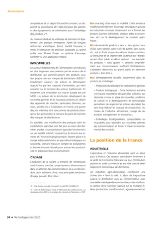 34 n Technologies clés 2020
Alimentation
température et un degré d’humidité constant, un dis-
positif de surveillance de l’état physique des plantes
et des équipements de stérilisation pour l’emballage
des produits »18.
Au niveau individuel, le jardinage de précision est éga-
lement une pratique émergente. Après de longues
recherches scientifiques, Parrot, société française, a
rendu l’horticulture de précision accessible au grand
public avec Flower Power, un système d’arrosage
contrôlé via une application mobile.
INDUSTRIELLES
Les acteurs traditionnels de l’alimentation sont de plus
en plus largement concurrencés par les acteurs de la
distribution qui commercialisent des produits sous
leur propre nom en marque de distributeur (MDD)19.
Initialement suiveurs, ces acteurs se démarquent
aujourd’hui par leur capacité d’innovation, qui vient
empiéter sur le territoire des acteurs traditionnels. En
moyenne, une innovation sur cinq en Europe est une
MDD. Les acteurs de la distribution développent de
nouvelles gammes et de nouveaux produits en ciblant
des segments de marchés particuliers (femmes, se-
niors, sportifs, etc.). Cependant, en France, une guerre
des prix intensive et la concurrence de produits étran-
gers à bas prix tendent à menacer les parts de marchés
des marques de distributeurs.
En parallèle, une modification des pratiques dans les
exploitations agricoles s’est fait jour au cours des der-
nières années. Les exploitations agricoles fonctionnant
sur un modèle intensif, reposant sur le recours aux in-
trants et l’innovation phytosanitaire, laissent place à la
marge à des exploitations en agriculture biologique ou
raisonnée, prenant mieux en compte les écosystèmes
et les mécanismes naturels pour assurer leur producti-
vité en préservant leur environnement.
D’USAGE
L’évolution de la société a entraîné de nombreuses
modifications dans les comportements alimentaires et
dans les attentes des consommateurs vis-à-vis des pro-
duits qu’ils achètent. Ainsi, trois principales tendances
d’usage peuvent être citées :
18 – http://www.youtube.com/watch?v=AoFZD-YUb38#t=25
19 – Centre de Recherche pour l’Étude et l’Observation des Conditions de vie, « Le
développement des MDD et les stratégies des industriels de l’alimentaire », 2007 
■■ Le snacking et les repas en mobilité. Cette tendance
modifie profondément le concept des repas et pousse
les industriels à innover, notamment sur le format des
produits (sachets individuels, produits prêts à consom-
mer, etc.) ou le développement de produits spéci-
fiques ;
■■ La demande de produits « sans » : sans gluten, sans
OGM, sans lactose, sans huile de palme, sans sucre,
etc., est en forte progression depuis plusieurs années.
La croissance de ce segment est soutenue par l’élargis-
sement d’un public au début restreint : par exemple,
les produits « sans gluten », destinés originelle-
ment aux consommateurs souffrant d’intolérances,
s’adressent désormais au grand public en devenant
produits « bien-être ».
■■ Le développement durable, notamment dans les
produits et emballages :
−− Production durable dans les exploitations agricoles
−− Produits biologiques : Cette tendance entraîne
une hausse importante des parcelles cultivées, qui
nécessite la mise en place de nouvelles conditions
de culture et le développement de technologies
permettant de respecter les critères des labels bio
sans trop réduire les niveaux de productivité. Au
niveau de l’industrie alimentaire, l’usage de ces
produits est également en croissance ;
−− Emballages biodégradables, compostables ou
recyclables pour répondre aux nouvelles attentes
des consommateurs et limiter l’impact environne-
mental des produits.
La position de la France
INDUSTRIELLE
L’agriculture et l’industrie alimentaire sont un atout
pour la France. Ces secteurs contribuent fortement à
la santé de l’économie française via leur contribution
positive au solde commercial et leur rôle dans le déve-
loppement économique des territoires.
Les industries agro-alimentaires constituent une
chaîne dite « farm to fork », allant de l’agriculture
jusqu’à la distribution puis au consommateur, avec
une réelle interdépendance entre chacun des maillons.
Le secteur de la nutrition s’appuie sur de multiples fi-
lières (production, transformation, agroéquipement et
TC2020.indd 34 4/28/16 3:47 PM
 