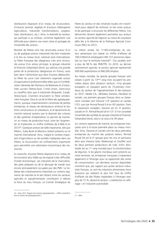 Technologies clés 2020 n 35
distribution) disposant d’un niveau de structuration,
d’intrants (animal, végétal) et d’acteurs hétérogènes
(agriculteurs, industriels transformateurs, coopéra-
tives, distributeurs, etc.). Ainsi, la diversité du secteur,
qui participe à sa richesse, constitue également une
difficulté pour obtenir une vision claire et partagée de
l’ensemble des acteurs.
Nombre de filières sont très structurées autour d’un
ou de quelques acteurs industriels très bien implantés
à la fois au niveau local, national voire international.
La filière française des oléagineux s’est ainsi structu-
rée autour d’un acteur principal, le groupe industriel
et financier Sofiproteol (Avril), qui valorise une grande
partie de la production oléagineuse en France, aussi
bien dans l’alimentaire que dans d’autres débouchés.
La filière du sucre s’est clairement organisée autour
d’organisations professionnelles telles que la Confédé-
ration Générale des Planteurs de Betterave et d’indus-
triels sucriers (Tereos-Syral, Cristal Union, Saint-Louis
ou Lesaffre) alors que 4 industriels (Roquette, Cargill,
Tereos-Syral, Chamtor) structurent la filière amidon-
nière française. Dans le cas de la filière des agroéquipe-
ments, quoique majoritairement constituée de petites
entreprises, le réseau de distributeurs renforce le lien
entre constructeurs et utilisateurs, et le dynamisme du
marché national soutenu par la diversité des cultures
et des systèmes d’exploitation lui permet de mainte-
nir un niveau de production haut, voire de l’augmen-
ter et d’atteindre un chiffre d’affaires de 6 Mds € en
201320. Quelques acteurs de taille importante, tels que
Pellenc, Sulky Burel et Manitou restent présents sur le
marché international. Ainsi, malgré le nombre impor-
tant d’agriculteurs ou de sociétés impliquées dans ces
filières, la structuration est suffisamment importante
pour permettre une valorisation économique des res-
sources.
En revanche, d’autres filières disposent d’un niveau de
structuration plus faible qui les expose à des difficultés
d’ordre économique. Les industries de la charcuterie,
des plats préparés ou de la découpe de viande sont
encore principalement occupées par des PME. La fai-
blesse des investissements industriels sur certains seg-
ments de marchés et le lien distant entre les secteurs
agricoles et agroalimentaires contribuent à réduire
la force du tissu français. Le Comité Stratégique de
20 – Irstea, 2014 : Rapport de la mission agroéquipements : « Définir ensemble le
futur du secteur des agroéquipements »
Filière du secteur et des initiatives locales ont notam-
ment pour objectif de renforcer ce lien entre acteurs
et de participer à structurer les différentes filières. Ces
démarches doivent également permettre aux acteurs
du secteur agricole de négocier au mieux les nouveaux
défis liés à la réforme de la Politique Agricole Com-
mune (PAC) en 2013.
La même année, les 11 852 entreprises du sec-
teur alimentaire ont réalisé un chiffre d’affaires de
160,5 Mds € et employaient 492 727 personnes répar-
ties sur tout le territoire national21. Ces sociétés sont
à plus de 98 % des PME/TPE. En 2010, au dernier
recensement agricole, le secteur agricole représentait
500 000 exploitations et 966 000 emplois.
Au niveau mondial, les grands groupes français sont
classés à partir du 13ème rang mais occupent les pre-
mières places dans plusieurs secteurs. Cinq groupes
européens se classaient parmi les 15 premiers mon-
diaux du secteur de l’agroalimentaire et des boissons
en 2012 : Nestlé S.A., AB-Inbev, Danone, Heineken et
Lactalis. Les premiers groupes français dans ce classe-
ment mondial sont Danone (13e position) et Lactalis
(15e), suivi par Pernod Ricard S.A en 43e position. Dans
le classement européen, Danone est en 3e position,
Lactalis en 5e, Pernod Ricard SA en 12e. Si l’on consolide
l’ensemble des sociétés du groupe industriel et financier
Sofiprotéol (Avril), celui-ci se situe à la 18e place.
Sur certains segments de marché, les entreprises fran-
çaises sont à la toute première place au niveau mon-
dial. Ainsi, Danone et Lactalis sont les deux premières
entreprises du marché des produits laitiers, Pernod
Ricard SA est le 2e groupe pour les vins et spiritueux
alors que Vivescia (avec Malteurop) et Soufflet sont
les deux premiers producteurs de malt. Enfin, Bon-
duelle est au 1er rang mondial pour la transformation
de légumes. Si les géants mondiaux sont présents sur
notre territoire, les entreprises françaises s’implantent
également à l’étranger pour se rapprocher des zones
de consommation. Les dernières sources disponibles
montrent que, par rapport aux autres secteurs indus-
triels français, ce sont les industries alimentaires (hors
boissons) qui réalisent le plus fort taux de chiffre
d’affaires via des filiales implantées à l’étranger avec
plus de 15 %, devant le secteur « cokéfaction et raffi-
nage » et l’industrie automobile.
21 – ANIA
TC2020.indd 35 4/28/16 3:47 PM
 