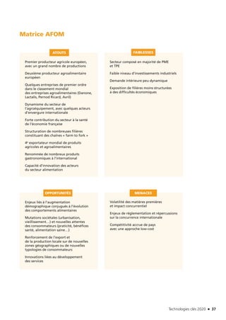 Technologies clés 2020 n 37
Premier producteur agricole européen,
avec un grand nombre de productions
Deuxième producteur agroalimentaire
européen
Quelques entreprises de premier ordre
dans le classement mondial
des entreprises agroalimentaires (Danone,
Lactalis, Pernod Ricard, Avril)
Dynamisme du secteur de
l’agroéquipement, avec quelques acteurs
d’envergure internationale
Forte contribution du secteur à la santé
de l’économie française
Structuration de nombreuses filières
constituant des chaînes « farm to fork »
4e exportateur mondial de produits
agricoles et agroalimentaires
Renommée de nombreux produits
gastronomiques à l’international
Capacité d’innovation des acteurs
du secteur alimentation
Enjeux liés à l’augmentation
démographique conjugués à l’évolution
des comportements alimentaires
Mutations sociétales (urbanisation,
vieillissement…) et nouvelles attentes
des consommateurs (praticité, bénéfices
santé, alimentation saine…)
Renforcement de l’export et
de la production locale sur de nouvelles
zones géographiques ou de nouvelles
typologies de consommateurs
Innovations liées au développement
des services
Volatilité des matières premières
et impact concurrentiel
Enjeux de réglementation et répercussions
sur la concurrence internationale
Compétitivité accrue de pays
avec une approche low-cost
Secteur composé en majorité de PME
et TPE
Faible niveau d’investissements industriels
Demande intérieure peu dynamique
Exposition de filières moins structurées
à des difficultés économiques
ATOUTS
OPPORTUNITÉS MENACES
FAIBLESSES
Matrice AFOM
TC2020.indd 37 4/28/16 3:47 PM
 
