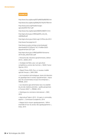 38 n Technologies clés 2020
Alimentation
SOURCES
http://www.fao.org/docrep/007/y4683f/y4683f06.htm
http://www.fao.org/docrep/004/y3557f/y3557f06.htm
http://www.oecd.org/fr/tad/echanges-
agricoles/45013521.pdf
http://www.fao.org/docrep/w5800f/w5800f12.htm
http://agriculture.gouv.fr/IMG/pdf/HS_26_6-8_
cle836bd9.pdf
http://agriculture.gouv.fr/alim-agri-Chiffres-cles-2012
http://www.franceagrimer.fr/
http://www.iar-pole.com/wp-content/uploads/
downloads/2012/10/Synth %C3 %A8se-OSEO-
Agroalimentaire-2011.pdf
http://agriculture.gouv.fr/IMG/pdf/IAA-Panorama-
2014-web_cle4c47a6-2.pdf
« Panorama des industries agroalimentaires, édition
2014 », MAAF, 2014
« Stratégies de filière, pour une agriculture
compétitive au service des hommes », MAAF, France
Agrimer, 2014
« Objectif Terres 2020, Pour un nouveau modèle
agricole français », MAP, 2009
« Les innovations technologiques, leviers de réduction
du gaspillage dans le secteur agroalimentaire : enjeux
pour les consommateurs et pour les entreprises »,
PIPAME, 2014
« Les industries agro-alimentaires face à la volatilité
du prix des matières premières : quelles perspectives
à l’horizon 2020 ? », PIPAME, 2012
« Statistiques du commerce international », OMC,
2012
« Agricultural Trade in 2013 : EU gains in commodity
exports », Commission Européenne, 2014
« Rapport de la mission agroéquipements : Définir
ensemble le futur du secteur des agroéquipements »,
Irstea, 2014
TC2020.indd 38 4/28/16 3:47 PM
 