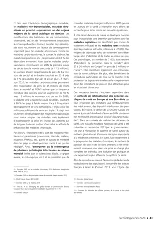 Technologies clés 2020 n 43
En lien avec l’évolution démographique mondiale,
les maladies non-transmissibles, maladies chro-
niques en priorité, représentent un des enjeux
majeurs de la santé publique de demain. Les
modifications des habitudes de vie (alimentation,
sédentarité, etc.) et de l’environnement (expositions
à certains polluants et toxines) dans les pays dévelop-
pés sont notamment un facteur de développement
important pour des maladies chroniques comme les
maladies cardio-vasculaires, le cancer, le diabète, les
maladies respiratoires, etc., responsables de 63 % des
décès dans le monde4. Alors que les maladies cardio-
vasculaires constituaient en 2012 la première cause
de décès dans le monde avec près de 17,5 millions5,
les cancers étaient responsables de près de 8,2 mil-
lions de décès6 et le diabète touchait en 2014 près
de 9 % des adultes âgés de 18 ans et plus7. À l’hori-
zon 2020, les maladies cardiovasculaires pourraient
être responsables de près de 25 millions de morts
dans le monde8 et l’OMS estime que la fréquence
mondiale des cancers pourrait augmenter de 50 %
avec 15 millions de nouveaux cas par an. En 2030,
le diabète sera la septième cause de décès, touchant
à 80 % les pays à faible revenu. Face à l’inquiétant
développement de ces pathologies, l’enjeu pour les
politiques publiques de santé est triple : il s’agit non
seulement de développer des moyens thérapeutiques
pour mieux soigner ces maladies mais également
d’accompagner la prise en charge des patients sur
de longues durées et surtout d’accroître les efforts de
prévention des maladies chroniques.
Par ailleurs, l’importance de la part des maladies infec-
tieuses et parasitaires (pneumonie, diarrhée, malaria,
rougeole, VIH/sida, etc.) parmi les causes de mortalité
dans les pays en développement incite à ne pas les
négliger9. Ainsi, l’émergence ou la réémergence
de plusieurs pathologies infectieuses au niveau
mondial (telles que la tuberculose, Ebola, la grippe
aviaire, le chikungunya, etc.) et la possibilité que de
4 – Données OMS sur les maladies chroniques, 2014 (évolutions enregistrées
entre 2000 et 2012)
5 – Données OMS sur les principales causes de mortalité dans le monde, 2012
6 – World Cancer Report 2014, IARC
7 – Données OMS sur le diabète, 2014 
8 – Neal B., et al., Managing the global burden of cardiovascular disease,
European Heart Journal Suppléments (2002) 4 (Supplément F), F2-F6 
9 – Données UNICEF
nouvelles maladies émergent à l’horizon 2020 pousse
les acteurs de la santé à intensifier leurs efforts de
recherche pour lutter contre ces nouvelles épidémies.
À côté de ces besoins de masse se développe dans les
pays industrialisés une attention particulière pour les
maladies orphelines (ne bénéficiant pas encore de
traitement efficace) et les maladies rares (maladies
dont la prévalence est faible, inférieure à 1/2 000). Des
moyens de dépistage et/ou de traitement sont déve-
loppés afin d’identifier et de traiter au mieux ces cas.
Ces pathologies, au nombre de 7 000, toucheraient
350 millions de personnes dans le monde10 dont
27 à 36 millions en Europe11 et près de 3 millions en
France12. Elles constituent également une préoccupa-
tion de santé publique. De plus, elles bénéficient de
procédures particulières de mise sur le marché et de
protection de la propriété intellectuelle et représentent
donc des indications de plus en plus attractives pour
les industriels du secteur.
Ces nouveaux besoins s’inscrivent cependant dans
un contexte de rationalisation des dépenses pu-
bliques de santé en Europe et aux États-Unis qui
peut engendrer des limitations aux remboursements
des médicaments, des dispositifs médicaux et des pres-
tations. En France, le déficit de la Sécurité Sociale est
estimé à plus de 14 milliards d’euros en 2014 dont envi-
ron 10 milliards d’euros pour la seule Assurance Mala-
die13. Dans ce contexte de maîtrise des dépenses de
santé, une nouvelle Stratégie Nationale de Santé a été
présentée en septembre 2013 par le gouvernement.
Elle vise à réorganiser le système de santé autour du
médecin généraliste et à faire une place plus importante
à la médecine préventive. En outre, face notamment à
la progression des maladies chroniques, les notions de
parcours de soin et de vie sont amenées à être entiè-
rement repensées pour viser une prise en charge plus
complète des individus, une évolution des pratiques et
une organisation plus efficiente du système de santé.
Afin de répondre au mieux à l’évolution de la demande
et des besoins des populations, l’ensemble des acteurs
français a lancé le 25 mars 2013, sous l’égide des
10 – Données Global Genes
11 – Données Commission Européenne
12 – Données Alliance Maladies Rares
13 – Données du Ministère des affaires sociales, de la santé et des droits
des femmes.
TC2020.indd 43 4/28/16 3:47 PM
 