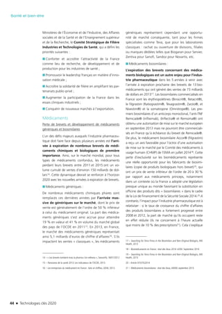 44 n Technologies clés 2020
Santé et bien-être
Ministères de l’Économie et de l’Industrie, des Affaires
sociales et de la Santé et de l’Enseignement supérieur
et de la Recherche, le Comité Stratégique de Filière
Industries et Technologies de Santé, qui a défini les
priorités suivantes :
■■ Conforter et accroître l’attractivité de la France
comme lieu de recherche, de développement et de
production pour les industries de santé ;
■■ Promouvoir le leadership français en matière d’inno-
vation médicale ;
■■ Accroître la solidarité de filière en amplifiant les par-
tenariats public-privé ;
■■ Augmenter la participation de la France dans les
essais cliniques industriels ;
■■ Conquérir de nouveaux marchés à l’exportation.
Médicaments
Perte de brevets et développement de médicaments
génériques et biosimilaires
L’un des défis majeurs auxquels l’industrie pharmaceu-
tique doit faire face depuis plusieurs années est l’arri-
vée à expiration de nombreux brevets de médi-
caments chimiques et biologiques de première
importance. Ainsi, sur le marché mondial, pour tous
types de médicaments confondus, les médicaments
perdant leurs brevets entre 2011 et 2015 ont un vo-
lume cumulé de ventes d’environ 150 milliards de dol-
lars14. Cette dynamique devrait se renforcer à l’horizon
2020 avec les nouvelles arrivées à expiration de brevets.
■■ Médicaments génériques :
De nombreux médicaments chimiques phares sont
remplacés ces dernières années par l’arrivée mas-
sive de génériques sur le marché, dont le prix de
vente est généralement de l’ordre de 50 % inférieur
à celui du médicament original. La part des médica-
ments génériques s’est ainsi accrue pour atteindre
19 % en valeur et 41 % en volume du marché global
des pays de l’OCDE en 201115. En 2013, en France,
le marché des médicaments génériques représentait
ainsi 5,1 milliards d’euros de chiffre d’affaires16. S’ils
impactent les ventes « classiques », les médicaments
14 – « Les brevets tombent mais la pharma s’en relèvera », Swissinfo, 18/01/2012
15 – Panorama de la santé 2013. Les indicateurs de l’OCDE, 2013.
16 – Les entreprises du médicament en France : faits et chiffres, LEEM, 2013.
génériques représentent cependant une opportu-
nité de marché conséquente, tant pour les firmes
spécialisées comme Teva, que pour les laboratoires
classiques : rachat ou ouverture de divisions, filiales
ou marques dédiées telles que Biogaran pour Servier,
Zentiva pour Sanofi, Sandoz pour Novartis, etc.
■■ Médicaments biosimilaires :
L’expiration des brevets concernant des médica-
ments biologiques est un autre enjeu pour l’indus-
trie pharmaceutique dans les 5 années à venir avec
l’arrivée à expiration prochaine des brevets de 13 bio-
médicaments qui ont généré des ventes de 73 milliards
de dollars en 201317. Les biosimilaires commercialisés en
France sont les érythropoïétines (Binocrit®, Retacrit®),
le filgrastim (Ratiograstim®, Tevagrastim®, Zarzio®, et
Nivestim®) et la somatropine (Omnitrope®). Les pre-
miers biosimilaires d’un anticorps monoclonal, l’anti-TNF
Remicade® (infliximab), (Inflectra® et Remsima®) ont
obtenu une autorisation de mise sur le marché européen
en septembre 2013 mais ne pourront être commerciali-
sés en France qu’à échéance du brevet de Remicade®.
De plus, le médicament biosimilaire Accor® (filgrastim)
a reçu un avis favorable pour l’octroi d’une autorisation
de mise sur le marché par le Comité des médicaments à
usage humain (CHMP) de l’EMA en juillet 201418. Cette
perte d’exclusivité sur les biomédicaments représente
une réelle opportunité pour les fabricants de biosimi-
laires (copie de produits biologiques hors brevet)19, qui
ont un prix de vente inférieur de l’ordre de 20 à 30 %
par rapport aux médicaments princeps, notamment
dans un contexte où la France a adopté une législation
presque unique au monde favorisant la substitution en
officine des produits dits « biosimilaires » dans le cadre
de la Loi de Financement de la Sécurité Sociale 2014.20 A
contrario, l’impact pour l’industrie pharmaceutique est à
relativiser : si le taux de croissance du chiffre d’affaires
des produits biosimilaires a fortement progressé entre
2008 et 2012, la part de marché qu’ils occupent reste
en effet réduite (ils ne concernent à l’heure actuelle
que moins de 10 % des prescriptions21). Cela s’explique
17 – Searching for Terra Firma in the Biosimilars and Non-Original Biologics, IMS
Health, 2013
18 – Biomédicaments en France : état des lieux 2014. LEEM. Septembre 2014
19 – Searching for Terra Firma in the Biosimilars and Non-Original Biologics, IMS
Health, 2013
20 – Article 47/LFSS2014
21 – Médicaments biosimilaires : état des lieux,ANSM, septembre 2013.
TC2020.indd 44 4/28/16 3:47 PM
 