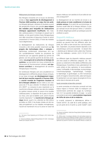 46 n Technologies clés 2020
Santé et bien-être
Médicaments de thérapie innovante
Des thérapies innovantes ont vu le jour ces dernières
années et leur opportunité de développement à
l’horizon 2020 constitue un enjeu fort de santé.
Les thérapies géniques, cellulaires et tissulaires ouvrent
des perspectives toujours plus grandes pour soigner
des maladies pour lesquelles les médicaments
chimiques apparaissent insuffisants. Des mala-
dies cardiovasculaires à l’oncologie en passant par le
diabète, un très grand nombre d’aires thérapeutiques
sont déjà concernées et beaucoup d’autres le seront
certainement à l’horizon 2020, à l’instar des maladies
neuro-dégénératives.
Le développement de médicaments de thérapie
innovante a été rendu possible notamment par les
progrès des technologies dites « omiques »
(génomique, protéomique, métaomique, etc.) qui
ont considérablement modifié les procédures de
recherche par une approche globale qui permet de
générer une très grande quantité de données analy-
sables. Les progrès de la recherche en biologie de
systèmes, qui permettent de mieux comprendre les
mécanismes du fonctionnement cellulaire, ont éga-
lement contribué au développement de solutions
thérapeutiques innovantes.
De nombreuses thérapies sont ainsi actuellement en
développement à différentes phases d’essais cliniques,
ce qui laisse envisager un développement impor-
tant de leurs marchés respectifs à l’horizon 2020.
Le marché mondial de l’ingénierie tissulaire et
de la thérapie cellulaire devrait croître à une crois-
sance de 21 % pour attendre 73 milliards de dollars
d’ici 202526. La croissance la plus importante sur le
marché de la thérapie cellulaire sera dans les maladies
du système nerveux central, le cancer et les troubles
cardiovasculaires. La réparation de la peau et des tis-
sus mous, ainsi que le diabète sucré, seront d’autres
marchés importants.27 Le marché de la thérapie gé-
nique devrait, quant à lui, atteindre les 500 millions
de dollars en 2020. Si les études initiales ont été me-
nées principalement sur les maladies monogéniques,
l’accent est maintenant mis sur le cancer en raison de
26 – The Future of Tissue Engineering and Cell Therapy to 2025, Smithers Apex,
février 2015.
27 – Research and Markets:Global CellTherapy Market 2015-2020 –Technologies,
Markets and Companies. Mai 2015.
besoins médicaux non satisfaits et d’une taille de mar-
ché conséquente28.
Le développement de ces marchés est encore à un
stade précoce et reste conditionné à la levée de
certains verrous. D’un point de vue économique, le
business model idéal de la thérapie cellulaire n’a pas
par exemple encore été éprouvé même si l’utilisation
de cellules allogéniques plutôt qu’autologues pourrait
améliorer ce point.
Dispositifs médicaux
Les dispositifs médicaux regroupent une catégorie de
produits qui peuvent être très différents selon leur
poids, leur taille ou bien encore leur coût de produc-
tion. Cependant, ces produits doivent répondre à une
caractéristique commune essentielle : ils doivent être
« destinés par le fabricant à être utilisé chez l’homme
à des fins médicales » (article L 5211-1 R 5211-1 du
CSP).
Les différents types de dispositifs médicaux peuvent
ainsi être classés en différentes catégories (ex : dia-
gnostic ou traitement) et être dédiés à différentes aires
thérapeutiques (l’anesthésie et plus généralement les
outils utilisés en bloc opératoire, le neuro-cardiovas-
culaire, l’orthopédie, la dermatologie, la pneumologie,
l’otorhinolaryngologie, l’ophtalmologie, l’urologie,
la néphrologie, la gynécologie), ou être transversaux
(outils d’imagerie interventionnelle, aides techniques).
Ils représentent une voie majeure de progrès et d’inno-
vation dans le domaine de la santé.
Santé connectée et bien-être connecté
La santé connectée et le bien-être connecté sont des
enjeux majeurs à l’horizon 2020. Ils impliquent une
transformation profonde des usages du numérique
(voir 3.3.1 Les grandes tendances d’usage – La santé
connectée) et permettent une évolution importante
de l’offre de soins et de la médecine.
La e-santé comprend la télémédecine définie à
l’article L6316-1 du code de la santé publique, ainsi
qu’une partie de la m-santé ou santé mobile29, dont
28 – Research and Markets: Global GeneTherapy Market & Pipeline Insight Report
2014. Octobre 2014.
29 – Définie comme « les pratiques médicales et de santé publique reposant sur
des dispositifs mobiles tels que téléphones portables, systèmes de surveillance des
patients, assistants numériques personnels et autres appareils sans fil, ainsi que les
applications qui peuvent se connecter à des dispositifs médicaux ou capteurs, les
TC2020.indd 46 4/28/16 3:47 PM
 