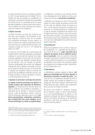 Technologies clés 2020 n 47
le marché mondial est estimé à 23 milliards de dollars
en 2017, l’Europe représentant 6,9 milliards30 (TIC en
mobilité tels que par exemple les smartphones qui
contribuent à la prévention médicale) et du quantified
self (mesure de soi). Le quantified self et la m-santé
participent également en partie du bien-être connecté.
Tous ces aspects de la santé numérique sont intercon-
nectés et s’influencent mutuellement.
■■ Objets connectés
Les objets connectés, qui seront plus fortement pré-
sents dans notre quotidien, vont bouleverser la pra-
tique médicale et l’offre de soins. Par les données
qu’ils permettent d’enregistrer via leurs capteurs, ils
seront à la base de la santé et du bien-être connecté.
Il est estimé que leur marché mondial va croître à une
croissance annuelle de 12,2 % à 17,71 milliards de
dollars d’ici 202031.
La distinction entre les objets de la santé (relevant de
la réglementation spécifique applicables aux dispositifs
médicaux) et ceux du bien-être (relevant de la régle-
mentation applicable à tous les biens de consomma-
tions) est fonction des allégations d’usage définies
par leur fabricant. Ainsi, par exemple, au bien-être
connecté correspondent des produits sans allégation
médicale tels que les balances connectées, les brace-
lets et montres connectés alors que l’on retrouve dans
la catégorie des dispositifs médicaux connectés des
produits avec des allégations médicales comme un sté-
thoscope connecté, un lecteur de glycémie connecté,
un auto-tensiomètre connecté, etc.
■■ Big Data et valorisation numérique des données
Les objets connectés permettent de générer un
nombre toujours plus important de données à
exploiter. La manière dont ces données seront uti-
lisées en médecine sera modifiée en profondeur. La
valorisation de ces données, à l’échelle du patient
comme à celle de populations entières, trouve en
effet de nombreuses applications que ce soit en mé-
decine personnalisée, ambulatoire, préventive,
pour l’amélioration des essais cliniques, en re-
cherche préclinique ou même en épidémiologie.
systèmes de conseil personnalisés, les informations de santé et rappels de prise de
médicaments envoyés par SMS et la télémédecine pratiquée par communication
sans fil ». Livre vert sur la santé mobile, Commission Européenne,Avril 2014.
30 – Livre vert sur la santé mobile, Commission Européenne,Avril 2014.
31 – Wireless Devices Market, Markets&markets, Décembre 2014
La modélisation numérique de ces données permet-
tra le développement de la médecine in-silico, parti-
culièrement efficace en prévention et prédiction.
L’exploitation des données de santé et de bien-être
soulève un certain nombre de questions comme celle
de leur accès aux différents acteurs du parcours de
soins, ou aux financeurs tels que les mutuelles et les
assurances. Le caractère personnel et confidentiel de
ce type de données complexifie cette question. Pour
les objets de bien-être connecté, outre la sécurisation
des informations recueillies, c’est parfois la pertinence
des données qui peut être problématique, étant don­
né la très forte hétérogénéité des performances des
produits disponibles.
■■ Quantified self
Relevant principalement de la m-santé car relayé par
des smartphones, le « quantified self monitoring »
(ou mesure de soi) est un enjeu important de la
médecine de demain et de la médecine préven-
tive en particulier. Utile à la santé et au bien-être
connecté, l’auto-mesure consiste en effet à enregistrer
un grand nombre de données sur sa vie quotidienne,
ses habitudes et ses activités, afin de pouvoir adapter
son mode de vie en conséquence (sport, alimentation,
prise de médicaments, etc.).
■■ Télémédecine
La télémédecine, pratique médicale à distance, fait
appel aux technologies des TIC pour répondre à
des besoins croissants en matière de santé : égal
accès aux soins et amélioration des délais de prise en
charge, maintien de la qualité du diagnostic par un
partage des informations rapide et performant entre
professionnels de santé, limitation des complications
liées à une prise en charge trop tardive32.
Elle permet ainsi d’établir un diagnostic, d’assurer,
pour un patient à risque, un suivi à visée préventive
ou un suivi post-thérapeutique, de requérir un avis
spécialisé, de préparer une décision thérapeutique, de
prescrire des produits, de prescrire ou de réaliser des
prestations ou des actes, ou d’effectuer une surveil-
lance de l’état des patients33.
32 – Données du Ministère des affaires sociales, de la Santé et des Droits des
femmes
33 – Cf. art. L6316-1 du code de la santé publique
TC2020.indd 47 4/28/16 3:47 PM
 