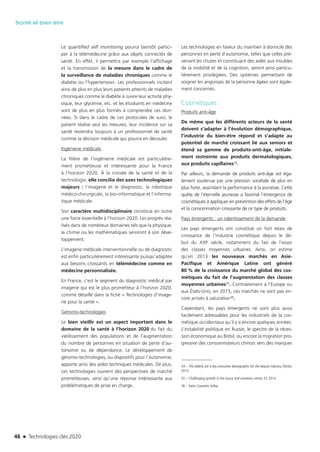 48 n Technologies clés 2020
Santé et bien-être
Le quantified self monitoring pourra bientôt partici-
per à la télémédecine grâce aux objets connectés de
santé. En effet, il permettra par exemple l’affichage
et la transmission de la mesure dans le cadre de
la surveillance de maladies chroniques comme le
diabète ou l’hypertension. Les professionnels incitent
ainsi de plus en plus leurs patients atteints de maladies
chroniques comme le diabète à suivre leur activité phy-
sique, leur glycémie, etc. et les étudiants en médecine
sont de plus en plus formés à comprendre ces don-
nées. Si dans le cadre de ces protocoles de suivi, le
patient réalise seul les mesures, leur incidence sur sa
santé reviendra toujours à un professionnel de santé
comme la décision médicale qui pourra en découler.
Ingénierie médicale
La filière de l’ingénierie médicale est particulière-
ment prometteuse et intéressante pour la France
à l’horizon 2020. À la croisée de la santé et de la
technologie, elle concilie des axes technologiques
majeurs : l’imagerie et le diagnostic, la robotique
médico-chirurgicale, la bio-informatique et l’informa-
tique médicale.
Son caractère multidisciplinaire constitue en outre
une force essentielle à l’horizon 2020. Les progrès réa-
lisés dans de nombreux domaines tels que la physique,
la chimie ou les mathématiques serviront à son déve-
loppement.
L’imagerie médicale interventionnelle ou de diagnostic
est enfin particulièrement intéressante puisqu’adaptée
aux besoins croissants en télémédecine comme en
médecine personnalisée.
En France, c’est le segment du diagnostic médical par
imagerie qui est le plus prometteur à l’horizon 2020,
comme détaillé dans la fiche « Technologies d’image-
rie pour la santé ».
Géronto-technologies
Le bien vieillir est un aspect important dans le
domaine de la santé à l’horizon 2020 du fait du
vieillissement des populations et de l’augmentation
du nombre de personnes en situation de perte d’au-
tonomie ou de dépendance. Le développement de
géronto-technologies, ou dispositifs pour l’autonomie,
apporte ainsi des aides techniques médicales. De plus,
ces technologies ouvrent des perspectives de marché
prometteuses, ainsi qu’une réponse intéressante aux
problématiques de prise en charge.
Les technologies en faveur du maintien à domicile des
personnes en perte d’autonomie, telles que celles pré-
venant les chutes et constituant des aides aux troubles
de la mobilité et de la cognition, seront ainsi particu-
lièrement privilégiées. Des systèmes permettant de
soigner les angoisses de la personne âgées sont égale-
ment concernés.
Cosmétiques
Produits anti-âge
De même que les différents acteurs de la santé
doivent s’adapter à l’évolution démographique,
l’industrie du bien-être répond et s’adapte au
potentiel de marché croissant lié aux seniors et
étend sa gamme de produits-anti-âge, initiale-
ment restreinte aux produits dermatologiques,
aux produits capillaires34.
Par ailleurs, la demande de produits anti-âge est éga-
lement soutenue par une pression sociétale de plus en
plus forte, assimilant la performance à la jeunesse. Cette
quête de l’éternelle jeunesse a favorisé l’émergence de
cosmétiques à appliquer en prévention des effets de l’âge
et la consommation croissante de ce type de produits.
Pays émergents : un ralentissement de la demande
Les pays émergents ont constitué un fort relais de
croissance de l’industrie cosmétique depuis le dé-
but du XXIe siècle, notamment du fait de l’essor
des classes moyennes urbaines. Ainsi, on estime
qu’en 2013 les nouveaux marchés en Asie-
Pacifique et Amérique Latine ont généré
80 % de la croissance du marché global des cos-
métiques du fait de l’augmentation des classes
moyennes urbaines35. Contrairement à l’Europe ou
aux États-Unis, en 2015, ces marchés ne sont pas en-
core arrivés à saturation36.
Cependant, les pays émergents ne sont plus aussi
facilement adressables pour les industriels de la cos-
métique occidentaux qu’il y a encore quelques années.
L’instabilité politique en Russie, le spectre de la réces-
sion économique au Brésil, ou encore la migration pro-
gressive des consommateurs chinois vers des marques
34 – The elderly are a key consumer demographic for the beauty industry, Mintel,
2014
35 – Challenging growth in the luxury and cosmetics sector, EY, 2014
36 – Selon Cosmetic Valley
TC2020.indd 48 4/28/16 3:47 PM
 