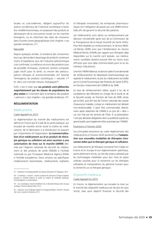 Technologies clés 2020 n 49
locales ou sud-coréennes, obligent aujourd’hui les
acteurs occidentaux de l’industrie cosmétique à revoir
leur modèle économique, en proposant des produits se
démarquant de la concurrence locale sur les marchés
émergents, ou en cherchant des relais de croissance
dans d’autres zones géographiques (voir chapitre « Les
grandes tendances »)37.
Naturalité
Depuis quelques années, la tendance des consomma-
teurs qui demandent davantage de produits contenant
moins d’ingrédients issus de l’industrie pétrochimique
s’est confirmée. La méfiance vis-à-vis des produits issus
de procédés chimiques, contenant certains composés
jugés nocifs pour la santé, ou encore des préoccu-
pations éthiques et environnementales ont favorisé
l’émergence de produits cosmétiques « naturels »38
et, dans une moindre mesure, biologiques39.
Enfin, il est à noter que ces produits sont plébiscités
majoritairement par les classes de populations les
plus aisées et s’inscrivent dans la tendance des produits
« premium » (voir chapitre « Les grandes tendances »)40.
RÉGLEMENTATION
Médicaments
Cadre législatif en 2015
La réglementation du marché des médicaments est
définie en France par le Code de la santé publique, qui
encadre de manière stricte toute la chaîne du médi-
cament, de la fabrication à la distribution en passant
par l’importation et l’exportation. La commercialisa-
tion d’un médicament ou d’un produit de théra-
pie génique ou cellulaire est ainsi soumise à une
autorisation de mise sur le marché (AMM) déli-
vrée par l’Agence nationale de sécurité du médica-
ment et des produits de santé (ANSM) à l’échelle
nationale ou par l’European Medicine Agency (EMA)
à l’échelle européenne. Dans certains cas spécifiques
(médicaments biosimilaires, médicaments orphelins
37 – Turbulence in Emerging Markets but beauty will prevail, GCI Magazine, 2014 
38 – Cosmétique « naturel» : produit composé de substances d’origine végétale,
animale ou minérale obtenus et traités au moyens de méthodes physiques,
microbiologiques ou enzymatiques.
39 – Les cosmétiques naturels bénéficient de la demande éthique dans les pays
nordiques, Premium Beauty News, 2015
40 – Expansion and Challenges Ahead for Emerging Markets: Growth in Natural
Skin Care, Cosmetic & Toiletries, 2015
et thérapies innovantes), les entreprises pharmaceu-
tiques ont l’obligation de passer par une AMM centra-
lisée afin de garantir la sécurité des patients.
Les médicaments sont admis au remboursement par
décision ministérielle après avis de la Commission de
la Transparence de la Haute Autorité de Santé (HAS).
Pour être éligibles au remboursement, le Service Médi-
cal Rendu (SMR) ainsi que l’Amélioration du Service
Médical Rendu (ASMR) par rapport aux thérapies déjà
disponibles sur le marché sont évalués. Les médica-
ments candidats doivent prouver être au moins aussi
efficaces que ceux déjà commercialisés pour la ou les
même(s) indication(s).
Une fois l’AMM obtenue, et dans le cadre d’une demande
de remboursement du laboratoire pharmaceutique qui
exploite le médicament, le prix du médicament est établi
par le Comité Économique des Produits de Santé (CEPS),
en fonction notamment de l’ASMR et du SMR.
Le taux de remboursement relève, quant à lui, de la
compétence des Ministres en charge de la Santé et de
la Sécurité sociale, en fonction de l’avis de SMR, rendu
par la HAS, puis de l’avis de l’Union nationale des caisses
d’assurance maladie. Lorsqu’un médicament est déclaré
non-remboursable, il peut être commercialisé directe-
ment après obtention de l’AMM à un prix dit « libre »
car non fixé par les services de l’État. Si sa prescription
n’est pas déclarée obligatoire alors sa publicité auprès du
grand public peut également être autorisée par l’ANSM.
Évolutions à l’horizon 2020
Les principales évolutions du cadre réglementaire des
médicaments à l’horizon 2020 porteront sur l’adapta-
tion aux nouvelles modalités de thérapies inno-
vantes telles que la thérapie génique et cellulaire.
Les médicaments de thérapie innovante font l’objet en
France et en Europe d’une réglementation spécifique,
particulièrement stricte, du fait des enjeux adressés par
les technologies mobilisées pour leur mise en place
(cellules souches pour la recherche sur les thérapies
cellulaires et manipulations du génome humain pour
la recherche sur la thérapie génique).
Dispositifs médicaux
Cadre législatif en 2015
En France, la règlementation qui encadre la mise sur
le marché des dispositifs médicaux est de plus en plus
stricte, avec pour objectif d’assurer la sécurité des
TC2020.indd 49 4/28/16 3:47 PM
 