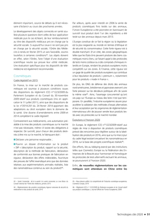 Technologies clés 2020 n 51
élément important, source de débats qu’il est néces-
saire d’éclaircir au cours des prochaines années.
Le développement des objets connectés en santé sou-
lève plusieurs questions dont celles de leur application
médicale puis le cas échéant, de leur remboursement
au titre des dispositifs médicaux pris en charge par la
sécurité sociale. Si aujourd’hui ceux-ci ne sont pas pris
en charge par la sécurité sociale, l’Ordre des Méde-
cins à rendu en février 2015 un avis favorable, soumis
toutefois à certaines conditions43. Les objets doivent
en effet, selon l’Ordre, faire l’objet d’une évaluation
scientifique neutre qui prouve leur utilité médicale.
Une évaluation spécifique pour les dispositifs de télé-
médecine est également recommandée.
Cosmétiques
Cadre législatif en 2015
En France, la mise sur le marché de produits cos-
métiques est soumise à plusieurs conditions issues
des dispositions du règlement (CE) n°1223/2009 du
Parlement Européen et du Conseil du 30 novembre
2009 relatif aux produits cosmétiques (mis en appli-
cation le 11 juillet 2011), ainsi que des dispositions de
la loi n°2014-201 du 24 février 2014 apportant des
adaptations au droit européen dans le domaine de
la santé. Une dizaine d’amendements entre 2009 et
2014 complètent le cadre législatif.
Contrairement aux médicaments, une autorisation pré-
alable à la mise des produits cosmétiques sur le marché
n’est pas nécessaire, même s’il existe des obligations à
respecter. De surcroît, pour chacun des produits desti-
nés à être mis sur le marché, le fabriquant doit :
■■ Déclarer une personne responsable ;
■■ Fournir un dossier d’information sur le produit
« DIP » (description du produit, rapport sur la sécurité,
description de la méthode de fabrication, déclaration
de conformité aux bonnes pratiques de fabrication en
vigueur, déclaration des effets indésirables, fourniture
des preuves de l’effet revendiqué ainsi que des données
relatives aux expérimentations animales réalisées, liste
des nanomatériaux contenus au sein du produit)44.
43 – Santé Connectée : de la e-santé à la santé connectée, Le Livre Blanc du
Conseil national de l’Ordre des médecins, janviers 2015
44 – Règlementation des produits cosmétiques, Agence nationale de sécurité du
médicament et des produits de santé, 2014
Par ailleurs, après avoir interdit en 2006 la vente de
produits cosmétiques finis testés sur des animaux,
l’Union Européenne a été pionnière en bannissant de
surcroît tout produit dont l’un des ingrédients a été
testé sur des animaux depuis mars 2013.
L’Europe constitue de ce fait la région où la législation
est la plus exigeante au monde en termes d’éthique et
de sécurité du consommateur. Cette forte rigueur est à
double tranchant. D’un côté, des zones géographiques
telles que les États-Unis peuvent produire des biens cos-
métiques moins chers, car faisant appel à des protocoles
de tests moins coûteux ou à des composés chimiques in-
terdits en Europe, rendant les produits européens moins
compétitifs sur ces zones. À l’inverse, cette rigueur est
un gage de qualité des produits européens qui contribue
à leur réputation de produits « premium », notamment
pour les produits « made in France ».
De plus, les ONG de défense des droits des animaux
nord-américaines, brésiliennes et japonaises exercent une
forte pression sur les décideurs politiques afin de suivre
la même voie45. Ainsi, l’avantage concurrentiel qu’ont
ces pays sur l’Europe au niveau des tests n’est que tem-
poraire. En parallèle, l’industrie européenne œuvre pour
accélérer la validation des méthodes d’essais alternatives
et leur acceptation par les organismes de réglementation
internationaux afin de pouvoir vendre leurs produits tes-
tés avec ces protocoles sur le marché mondial.
Évolutions à l’horizon 2020
En Europe, le règlement (CE) n°1223/2009 relatif aux
règles de mise à disposition de produits cosmétiques
prévoit des rencontres pour légiférer autour de la label-
lisation des produits en 2016, ainsi que sur la mise à jour
du cadre légal existant encadrant les nanomatériaux en
2018, sur la base des progrès scientifiques réalisés46.
Des efforts, liés au lobbying exercé par des institutions
telles que Cosmetics Europe ou la Fédération des En-
treprises de la Beauté pour harmoniser et homologuer
les protocoles de tests alternatifs excluant les animaux,
se poursuivront à l’horizon 2020.
Enfin, de nouvelles règlementations sur les cos-
métiques sont attendues en Chine entre les
45 – Nous devons veiller à la compétitivité de l’industrie cosmétique européenne,
Cosmetics Europe, 2014
46 – Règlement (CE) n o 1223/2009 du Parlement européen et du Conseil relatif
aux produits cosmétiques », Journal Officiel de l’Union Européenne, 2009
TC2020.indd 51 4/28/16 3:47 PM
 