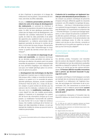 58 n Technologies clés 2020
Santé et bien-être
et donc d’optimiser la prescription et le dosage des
médicaments chez les patients. Cela permettra de mini-
miser, voire éviter, les effets indésirables.
De plus, la médecine personnalisée permettra de
réduire les coûts et les temps de développement
des médicaments, en autorisant les chercheurs à
sélectionner les populations de patients les plus appro-
priées. En effet, les tests génétiques pourraient être
utilisés dans les étapes amont de développement, afin
d’identifier des candidats médicaments de meilleure
qualité, de cribler les cibles potentielles et de valider
des approches plus rapidement dans le processus de
développement. La médecine personnalisée devrait
également permettre de diminuer le nombre de pa-
tients à inclure dans les essais cliniques. Elle permettra
en effet de mieux cibler l’échantillonnage et d’aug-
menter la qualité des données entrant dans les sta-
tistiques81.
Pour ce faire, les avancées en séquençage du gé-
nome sont essentielles. Les évolutions techniques
de ces dernières années permettent de préciser les
techniques de sélection de patients parmi de grands
ensembles de populations. La médecine personnalisée
du futur permettra d’appliquer une médication effi-
cace pour une maladie spécifique grâce à la connais-
sance du génome du patient.
Le développement des technologies du Big Data
est également important pour la médecine personna-
lisée puisque celle-ci intègre un ensemble de données
relatives à un patient ou à un ensemble de patients
(données génétiques, physiques, sociales susceptibles
d’influencer l’état de santé, etc.). L’enjeu est de pou-
voir analyser ce grand nombre de données pour les
valoriser à des fins médicales. L’utilisation de ces don-
nées peut servir à la modélisation numérique, qui
a pour objectif de créer des modèles personnalisés,
adaptés à l’anatomie et la physiologie d’un patient
afin de fournir des informations cliniques qui lui sont
propres. La modélisation fonctionnelle des systèmes
du corps humain fait à ce jour l’objet de nombreux
travaux. Des modèles numériques de la fonction car-
diaque sont déjà disponibles et demain, ce sont par
exemple des modèles du cerveau qui pourront servir la
médecine personnalisée.
81 – The promises of personalized medicine and the challenges ahead, Persomed,
2014
L’industrie de la cosmétique est également tou-
chée par cette demande de personnalisation. L’ac-
cès croissant aux produits cosmétiques de personnes
d’origines ethniques différentes appelle les industriels
à proposer une offre adaptée à la typologie (de peau,
de cheveux, …) de chacun. Cette dynamique concerne
non seulement les pays émergents, mais également les
pays développés, où l’augmentation en proportion des
« minorités ethniques » (y compris par brassage) repré-
sente un vivier croissant de personnes à satisfaire82,83.
Au-delà des questions ethniques, une demande crois-
sante de recommandation et de personnalisation des
produits cosmétiques existe. En effet, les consom-
mateurs sont de plus en plus informés, connectés et
demandent qu’on les guide avec expertise sur les pro-
duits qui leur sont les plus adaptés84.
Sophistication des dispositifs médicaux
et cosmétiques
Industrie de la santé
Ces dernières années, l’innovation s’est intensifiée
dans les secteurs des dispositifs médicaux et des DM-
DIV, matérialisée tant par des améliorations graduelles
apportées au dispositif en général 18 à 24 mois après
sa mise sur le marché que par des ruptures technolo-
giques. À l’horizon 2020 de nouvelles innovations
sont à prévoir, qui devraient bousculer le pay-
sage de la santé.
Les progrès scientifiques et technologiques accomplis
par exemple dans les domaines des produits associant
un dispositif à un médicament, de l’ingénierie tissu-
laire, des technologies de l’information et de la com-
munication (TIC), des nanosciences ou encore de la
génétique et de la médecine personnalisée ouvrent
de nouvelles perspectives d’amélioration des
soins de santé.85
Les compétences nécessaires à l’innovation dans les
dispositifs médicaux se situent de plus au croisement
82 – En 2040, plus de la moitié de la population américaine sera d’origine
hispanique, asiatique, afro-américaine ou métisse selon Kline & Company.
83 – Boundaries between mainstream and multicultural beauty brands to blur,
Premium Beauty News, 2014
84 – Rapport d’activité 2014, L’Oréal, 2015
85 – Des dispositifs médicaux et des dispositifs médicaux de diagnostic in vitro
sûrs, efficaces et innovants dans l’intérêt des patients, des consommateurs et
des professionnels de la santé Communication de la Commission au Parlement
Européen, au Conseil, au Comité Économique et Social Européen et au Comité
des Régions, 2012
TC2020.indd 58 4/28/16 3:47 PM
 