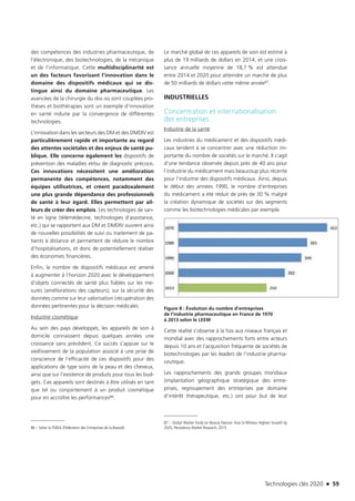 Technologies clés 2020 n 59
des compétences des industries pharmaceutique, de
l’électronique, des biotechnologies, de la mécanique
et de l’informatique. Cette multidisciplinarité est
un des facteurs favorisant l’innovation dans le
domaine des dispositifs médicaux qui se dis-
tingue ainsi du domaine pharmaceutique. Les
avancées de la chirurgie du dos où sont couplées pro-
thèses et biothérapies sont un exemple d’innovation
en santé induite par la convergence de différentes
technologies.
L’innovation dans les secteurs des DM et des DMDIV est
particulièrement rapide et importante au regard
des attentes sociétales et des enjeux de santé pu-
blique. Elle concerne également les dispositifs de
prévention des maladies et/ou de diagnostic précoce.
Ces innovations nécessitent une amélioration
permanente des compétences, notamment des
équipes utilisatrices, et créent paradoxalement
une plus grande dépendance des professionnels
de santé à leur égard. Elles permettent par ail-
leurs de créer des emplois. Les technologies de san-
té en ligne (télémédecine, technologies d’assistance,
etc.) qui se rapportent aux DM et DMDIV ouvrent ainsi
de nouvelles possibilités de suivi ou traitement de pa-
tients à distance et permettent de réduire le nombre
d’hospitalisations, et donc de potentiellement réaliser
des économies financières.
Enfin, le nombre de dispositifs médicaux est amené
à augmenter à l’horizon 2020 avec le développement
d’objets connectés de santé plus fiables sur les me-
sures (améliorations des capteurs), sur la sécurité des
données comme sur leur valorisation (récupération des
données pertinentes pour la décision médicale).
Industrie cosmétique
Au sein des pays développés, les appareils de soin à
domicile connaissent depuis quelques années une
croissance sans précédent. Ce succès s’appuie sur le
vieillissement de la population associé à une prise de
conscience de l’efficacité de ces dispositifs pour des
applications de type soins de la peau et des cheveux,
ainsi que sur l’existence de produits pour tous les bud-
gets. Ces appareils sont destinés à être utilisés en tant
que tel ou conjointement à un produit cosmétique
pour en accroître les performances86.
86 – Selon la FEBEA (Fédération des Entreprises de la Beauté)
Le marché global de ces appareils de soin est estimé à
plus de 19 milliards de dollars en 2014, et une crois-
sance annuelle moyenne de 18,7 % est attendue
entre 2014 et 2020 pour atteindre un marché de plus
de 50 milliards de dollars cette même année87.
INDUSTRIELLES
Concentration et internationalisation
des entreprises
Industrie de la santé
Les industries du médicament et des dispositifs médi-
caux tendent à se concentrer avec une réduction im-
portante du nombre de sociétés sur le marché. Il s’agit
d’une tendance observée depuis près de 40 ans pour
l’industrie du médicament mais beaucoup plus récente
pour l’industrie des dispositifs médicaux. Ainsi, depuis
le début des années 1990, le nombre d’entreprises
du médicament a été réduit de près de 30 % malgré
la création dynamique de sociétés sur des segments
comme les biotechnologies médicales par exemple.
Figure 8 : Évolution du nombre d’entreprises
de l’industrie pharmaceutique en France de 1970
à 2013 selon le LEEM
Cette réalité s’observe à la fois aux niveaux français et
mondial avec des rapprochements forts entre acteurs
depuis 10 ans et l’acquisition fréquente de sociétés de
biotechnologies par les leaders de l’industrie pharma-
ceutique.
Les rapprochements des grands groupes mondiaux
(implantation géographique stratégique des entre-
prises, regroupement des entreprises par domaine
d’intérêt thérapeutique, etc.) ont pour but de leur
87 – Global Market Study on Beauty Devices: Asia to Witness Highest Growth by
2020, Persistence Market Research, 2015
TC2020.indd 59 4/28/16 3:47 PM
 