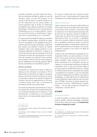 60 n Technologies clés 2020
Santé et bien-être
permettre d’atteindre une taille critique afin de réa-
liser des économies d’échelle eu égard aux coûts de
recherche, d’avoir une plus forte présence sur les
marchés et de faire face à la pression exercée sur les
prix des médicaments par les pouvoirs publics. Les
fusions-acquisitions dans le secteur du médicament
ont également pour objectif l’acquisition de nouvelles
technologies, l’introduction dans un nouveau domaine
thérapeutique ou sur un nouveau segment, l’acquisi-
tion d’une force de vente ou de distribution, l’implan-
tation dans un pays étranger ou sur un continent88.
En ce qui concerne les dispositifs médicaux, la tendance
de l’industrie mondiale depuis 2014-2015 est égale-
ment à la consolidation et aux stratégies de fusions-ac-
quisitions parmi les principaux producteurs, notamment
pour renforcer leur portfolio et toucher les marchés
émergents. Deux autres grandes tendances se sont
confirmées également en 2014-2015 : l’entrée sur le
marché de concurrents dans les domaines de l’IT et de
la production de biens de consommations et une évo-
lution de l’innovation vers l’itération89. Dans une filière
peu structurée en France, l’avenir du secteur passe ainsi
par des collaborations entre grands groupes et PME et
par des consolidations entre les différents acteurs90.
Industrie cosmétique
Contrairement à l’industrie de la santé, la filière cos-
métique est très découpée et composée de TPE et
PME pointues et autonomes par rapport à des grands
groupes. Au sein de l’industrie cosmétique, les fusions
ou acquisitions majeures entre grandes entreprises de
l’industrie, telle que le rapprochement en 2015 pour
10 milliards d’euros entre Coty91 et 43 marques de
cosmétiques de P&G, sont occasionnelles.
De manière plus fréquente, des partenariats ou fusions
sont réalisés dans le cadre d’une stratégie d’expansion
au sein des pays émergents afin d’y acquérir un relais
de distribution, un savoir-faire ou une customisation
locale à travers une marque dédiée séparée de la mai-
son-mère.
88 – Chiffres du LEEM.
89 – Medical Device Corporate Strategy & Business Development Conference,
Cipher, mars 2015
90 – BPI France, rencontre stratégique des acteurs du secteur des dispositifs
médicaux, 2015
91 – Coty est une société américaine majeure des cosmétiques et parfums avec un
chiffre d’affaires en 2014 de 4,5 milliards d’euros.
En France, le marché reste peu concentré, puisque
seules 20 % des 1 500 entreprises de l’industrie des
cosmétiques ont une taille supérieure à celle d’une ETI.
Open-innovation
L’open-innovation est un business model utilisant à la
fois les idées internes et les idées externes pour géné-
rer de la valeur et de l’innovation. Ce business model
est adopté par les entreprises pharmaceutiques afin
de faire face aux dépenses croissantes de R&D et à
la diminution du nombre de nouveaux médicaments
effectivement lancés sur le marché. Le développe-
ment de ce business model est notamment favorisé
par la complexité croissante du secteur, l’arrivée de
nouvelles technologies, la disponibilité d’experts hau-
tement qualifiés externes à l’entreprise, ainsi que par
la pression croissante sur les coûts et les délais de
développement92.
La R&D au sein de l’industrie des cosmétiques est his-
toriquement fermée aux acteurs extérieurs à l’entre-
prise. C’est pourquoi, hormis des initiatives de grands
leaders industriels, l’open innovation au sein de l’in-
dustrie cosmétique est un phénomène nouveau qui
s’appuie sur une dynamique insufflée par les pôles de
compétitivité. Ainsi, au sein de la Cosmetic Valley, le
plus grand pôle de compétitivité français et mondial
en matière de parfumerie et cosmétiques (voir chapitre
« écosystèmes de l’innovation »), plus de 140 projets
de recherche collaboratifs entre PME et universités ont
été labellisés. Ce même pôle stimule les collaborations
à travers différentes initiatives telles que des rencontres
entres TPE/PME innovantes et grands groupes (Cha-
nel, Johnson & Johnson, LVMH Recherche, Shiseido,
L’Oréal, …) lors du salon mondial de l’innovation en
cosmétiques « Cosmetic 360 »93.
D’USAGE
Santé connectée
La santé connectée ou e-santé, termes derrière les-
quels se cachent l’usage de technologies numériques
et leur mise en réseau, est en passe de révolutionner
la prise en charge de la santé.
92 – Schuhmacher A., et al. Models for open innovation in the pharmaceutical
industry. 2013, Reutlingen University, Germany.
93 – Cosmetic Valley renforce l’open-innovation en parfumerie cosmétique,
Biotech Info, 2015
TC2020.indd 60 4/28/16 3:47 PM
 