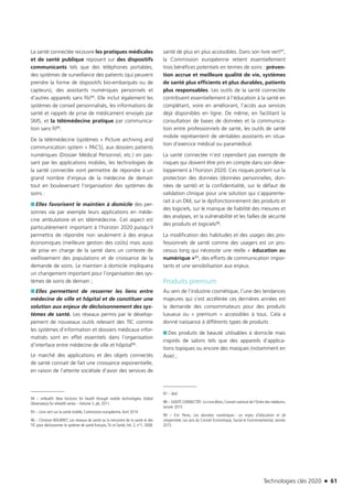Technologies clés 2020 n 61
La santé connectée recouvre les pratiques médicales
et de santé publique reposant sur des dispositifs
communicants tels que des téléphones portables,
des systèmes de surveillance des patients (qui peuvent
prendre la forme de dispositifs bio-embarqués ou de
capteurs), des assistants numériques personnels et
d’autres appareils sans fils94. Elle inclut également les
systèmes de conseil personnalisés, les informations de
santé et rappels de prise de médicament envoyés par
SMS, et la télémédecine pratique par communica-
tion sans fil95.
De la télémédecine (systèmes « Picture archiving and
communication system » PACS), aux dossiers patients
numériques (Dossier Médical Personnel, etc.) en pas-
sant par les applications mobiles, les technologies de
la santé connectée vont permettre de répondre à un
grand nombre d’enjeux de la médecine de demain
tout en bouleversant l’organisation des systèmes de
soins :
■■ Elles favorisent le maintien à domicile des per-
sonnes via par exemple leurs applications en méde-
cine ambulatoire et en télémédecine. Cet aspect est
particulièrement important à l’horizon 2020 puisqu’il
permettra de répondre non seulement à des enjeux
économiques (meilleure gestion des coûts) mais aussi
de prise en charge de la santé dans un contexte de
vieillissement des populations et de croissance de la
demande de soins. Le maintien à domicile impliquera
un changement important pour l’organisation des sys-
tèmes de soins de demain ;
■■ Elles permettent de resserrer les liens entre
médecine de ville et hôpital et de constituer une
solution aux enjeux de décloisonnement des sys-
tèmes de santé. Les réseaux permis par le dévelop-
pement de nouveaux outils relevant des TIC comme
les systèmes d’information et dossiers médicaux infor-
matisés sont en effet essentiels dans l’organisation
d’interface entre médecine de ville et hôpital96.
Le marché des applications et des objets connectés
de santé connait de fait une croissance exponentielle,
en raison de l’attente sociétale d’avoir des services de
94 – mHealth: New horizons for health through mobile technologies, Global
Observatory for eHealth series – Volume 3, p6, 2011.
95 – Livre vert sur la santé mobile, Commission européenne.Avril 2014
96 – Christian BOURRET, Les réseaux de santé ou la rencontre de la santé et des
TIC pour décloisonner le système de santé français,Tic et Santé,Vol. 2, n°1, 2008.
santé de plus en plus accessibles. Dans son livre vert97,
la Commission européenne retient essentiellement
trois bénéfices potentiels en termes de soins : préven-
tion accrue et meilleure qualité de vie, systèmes
de santé plus efficients et plus durables, patients
plus responsables. Les outils de la santé connectée
contribuent essentiellement à l’éducation à la santé en
complétant, voire en améliorant, l’accès aux services
déjà disponibles en ligne. De même, en facilitant la
consultation de bases de données et la communica-
tion entre professionnels de santé, les outils de santé
mobile représentent de véritables assistants en situa-
tion d’exercice médical ou paramédical.
La santé connectée n’est cependant pas exempte de
risques qui doivent être pris en compte dans son déve-
loppement à l’horizon 2020. Ces risques portent sur la
protection des données (données personnelles, don-
nées de santé) et la confidentialité, sur le défaut de
validation clinique pour une solution qui s’apparente-
rait à un DM, sur le dysfonctionnement des produits et
des logiciels, sur le manque de fiabilité des mesures et
des analyses, et la vulnérabilité et les failles de sécurité
des produits et logiciels98.
La modification des habitudes et des usages des pro-
fessionnels de santé comme des usagers est un pro-
cessus long qui nécessite une réelle « éducation au
numérique »99, des efforts de communication impor-
tants et une sensibilisation aux enjeux.
Produits premium
Au sein de l’industrie cosmétique, l’une des tendances
majeures qui s’est accélérée ces dernières années est
la demande des consommateurs pour des produits
luxueux ou « premium » accessibles à tous. Cela a
donné naissance à différents types de produits :
■■ Des produits de beauté utilisables à domicile mais
inspirés de salons tels que des appareils d’applica-
tions topiques ou encore des masques (notamment en
Asie) ;
97 – Ibid.
98 – SANTÉ CONNECTÉE- Le Livre Blanc, Conseil national de l’Ordre des médecins.
Janvier 2015
99 – Eric Peres, Les données numériques : un enjeu d’éducation et de
citoyenneté, Les avis du Conseil Economique, Social et Environnemental, Janvier
2015.
TC2020.indd 61 4/28/16 3:47 PM
 