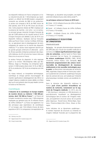 Technologies clés 2020 n 63
Les dispositifs médicaux en France composent un tis-
su industriel de près de 1 100 entreprises qui repré-
sentent un effectif de 65 000 emplois uniquement
consacrés aux activités de R&D et de production.
Le secteur est composé à 94 % de PME (moins de
250 salariés), dont 45 % de TPE (moins de 20 sala-
riés). Cette proportion élevée de PME s’explique par
la présence de marchés « de niche » sur ce secteur.
Le principal groupe industriel d’origine française de
plus de 5 000 salariés est Air Liquide Santé et 16 ETI
d’origine française sont dédiées à plus de 50 % aux
dispositifs médicaux. Quelques start-up françaises
telles que Pixium Vision, Carmat, CorWave, Withings,
etc. se spécialisent dans le développement de tech-
nologiques de rupture sur le marché des dispositifs
médicaux.106 Le secteur reste largement dominé par
les grands groupes américains et allemands : parmi
les 30 plus grandes entreprises produisant des dispo-
sitifs médicaux, les 2/3 ont ainsi leur maison mère aux
États-Unis et aucune en France.
Le secteur français du diagnostic in vitro regroupe
quant à lui environ 100 entreprises telles que Bio-
Mérieux, Stago ou Theradiag. Ces entreprises repré-
sentent 12 000 emplois directs dont 16 % en R&D et
28 % en production. 90 % de ces entreprises sont des
PME.
Au niveau national, un écosystème technologique,
scientifique et clinique permet d’accompagner de
manière significative le développement des DM et ce
malgré l’absence notable de clusters dédiés à la filière
alors qu’ils sont présents dans les pays leaders comme
la Suisse ou les États-Unis.
Cosmétiques
L’industrie de la cosmétique en Europe emploie
de manière directe ou indirecte 1 500 000 per-
sonnes, dont 150 000 en France107. La France est
le leader mondial de ce secteur avec 1 500 entreprises
impliquées qui génèrent plus de 25 milliards d’euros
de chiffre d’affaires108. La France est également l’un
des principaux pays exportateurs de cosmétiques
(1er en Europe), avec 10,6 milliards d’euros de biens
exportés en 2013. En comparaison, les exportations de
106 – Sofinnova, mars 2014
107 – Rapport Annuel 2013, Cosmetics Europe, 2014
108 – D’après Cosmetic Valley
l’Allemagne, au deuxième rang européen, ont repré-
senté 6,8 milliards d’euros cette même année109.
Les principaux acteurs en France en 2014 sont :
■■ L’Oréal : 22,53 milliards d’euros de chiffre d’affaires
(no 1 France, no 1 monde) ;
■■ Chanel : 4,7 milliards d’euros de chiffre d’affaires
(no 2 France, no  9 monde) ;
■■ LVMH : 4 milliards d’euros de chiffre d’affaires
(no 3 France, no 11 monde).
ACADÉMIQUE ET ÉCOSYSTÈME
DE L’INNOVATION
Industrie de la santé
Recherche : les groupes pharmaceutiques éprouvent
des difficultés pour trouver de nouvelles molécules et
sont tenus de réduire significativement leurs capa-
cités de recherches, comme Sanofi et Pierre Fabre
l’ont récemment fait en France. En conséquence,
les acteurs académiques (INSERM, CNRS, AP-HP,
Universités, Institut Pasteur, CEA, Genopole, etc.)
deviennent progressivement des acteurs incon-
tournables du développement de nouveaux
médicaments et de nouvelles technologies pour
la santé. Les Rencontres internationales de recherche
(RIR), organisées chaque année en France pour valori-
ser le potentiel de la recherche académique française
dans les sciences de la vie, sont saluées par l’industrie
pharmaceutique mondiale comme une excellente ini-
tiative.
Dans le domaine des dispositifs médicaux la
France jouit d’une position d’excellence en
matière de recherche, notamment sur le seg-
ment de l’imagerie médicale. En 2013, plus de
1 100 chercheurs statutaires et 650 doctorants et
post-doctorants travaillaient au développement
technologique dans le secteur de l’imagerie médi-
cale, principalement structuré autour de six grands
pôles régionaux : Île-de-France, Rhône-Alpes, Aqui-
taine, Provence-Alpes-Côte d’Azur, Alsace et Bre-
tagne.
Autre indicateur de ce dynamisme académique :
le nombre important de structures ou initiatives en
imagerie médicale financées par le programme des
109 – Rapport Annuel 2013, Cosmetics Europe, 2014
TC2020.indd 63 4/28/16 3:47 PM
 