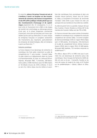 66 n Technologies clés 2020
Santé et bien-être
En revanche, même si le secteur français est sain et
s’améliore, il tend à se focaliser sur des investis-
sements de croissance, des fusions et acquisitions
et des IPO (offre publique initiale) plutôt que sur
des investissements d’amorçage et de capital-
risque proprement dits. En conséquence, il y a un
écart entre le financement de la R&D et des étapes
de transfert de la technologie au démarrage précoce
d’une part, et la phase d’expansion commerciale
d’autre part, et les start-up françaises sont moins capi-
talisées que les start-up américaines. En outre, lorsque
les entreprises françaises et européens recherchent
des financements plus importants, particulièrement
les entreprises de biotechnologies, elles ont tendance
à partir aux États-Unis.114
Industrie cosmétique
La France dispose d’une dynamique de recherche en
cosmétique très forte grâce notamment au pôle de
compétitivité de 1er rang mondial : Cosmetic Valley.
Ce pôle s’étend sur 6 départements allant du Centre
à la Haute Normandie. Au total, on y retrouve 550 en-
treprises, 84 projets R&D, 7 universités, 200 labora-
toires publics, 8 600 chercheurs pour 63 000 emplois
et 18 milliards d’euros de chiffre d’affaires. Il réunit
au sein d’un même réseau tous les métiers et savoir-
114 – Woodside Capital Partners, 2011
faire des cosmétiques (hors aromatiques et dans une
moindre mesure parfums), faisant ainsi de Cosme-
tic Valley un écosystème d’innovation de renommée
mondiale. Cette entité a pour mission de créer une
synergie entre ses membres et d’accroître leur visibilité.
Au-delà de grand noms ou grandes marques tels que
Dior, Guerlain, Chanel, Shiseido ou L’Oréal, 80 % des
membres de Cosmetic Vallley sont des TPE et PME.
En France se trouvent deux autres centres d’innovation
notables en cosmétique et qui complètent le champ de
compétences de Cosmetic Valley : le Centre Européen
de Dermocosmétologie (CED) en région Rhône-Alpes
Lyon (3 500 salariés, 20 entreprises, 250 chercheurs)
et le pôle de compétitivité Parfum Arômes Senteurs
Saveurs (PASS) dans la région PACA (9 600 salariés,
84 projets R&D labellisés, 155 membres industriels ou
académiques)115.
Par ailleurs, depuis 2015, le CNRS initie pour la pre-
mière fois une dynamique de recherche autour des
cosmétiques. Deux Groupes De Recherche (GDR) dé-
diés ont ainsi vu le jour : Cosmactifs, focalisé sur les
soins de la peau du visage et du corps, et O3 focalisé
sur les problématiques « Odorat, Odeurs et Olfac-
tion ».
115 – Début 2016, PASS est amené à perdre son label « pôle de compétitivité ».
Un rapprochement avec Cosmetic Valley est à l’étude.
TC2020.indd 66 4/28/16 3:47 PM
 