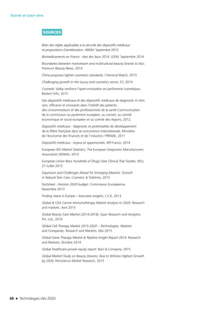 68 n Technologies clés 2020
Santé et bien-être
SOURCES
Bilan des règles applicables à la sécurité des dispositifs médicaux
et propositions d’amélioration. ANSM. Septembre 2012
Biomédicaments en France : état des lieux 2014. LEEM. Septembre 2014
Boundaries between mainstream and multicultural beauty brands to blur,
Premium Beauty News, 2014
China proposes tighter cosmetics standards, Chemical Watch, 2015
Challenging growth in the luxury and cosmetics sector, EY, 2014
Cosmetic Valley renforce l’open-innovation en parfumerie cosmétique,
Biotech Info, 2015
Des dispositifs médicaux et des dispositifs médicaux de diagnostic in vitro
sûrs, efficaces et innovants dans l’intérêt des patients,
des consommateurs et des professionnels de la santé Communication
de la commission au parlement européen, au conseil, au comité
économique et social européen et au comité des régions, 2012.
Dispositifs médicaux : diagnostic et potentialités de développement
de la filière française dans la concurrence internationale, Ministère
de l’économie des finances et de l’industrie / PIPAME, 2011
Dispositifs médicaux : enjeux et opportunités. BPI France. 2014
European IDV Market Statistics, The European Diagnostic Manufacturers
Association (EDMA). 2013
European Union Bans Hundreds of Drugs Over Clinical Trial Studies, WSJ,
27 Juillet 2015
Expansion and Challenges Ahead for Emerging Markets: Growth
in Natural Skin Care, Cosmetic & Toiletries, 2015
Factsheet : Horizon 2020 budget. Commission Européenne.
Novembre 2013
Finding Value in Europe – Executive insights, L.E.K, 2013
Global & USA Cancer Immunotherapy Market Analysis to 2020. Research
and markets. Avril 2015
Global Beauty Care Market (2014-2018), Gyan Research and Analytics
Pvt. Ltd., 2014
Global Cell Therapy Market 2015-2020 – Technologies, Markets
and Companies. Research and Markets. Mai 2015.
Global Gene Therapy Market & Pipeline Insight Report 2014. Research
and Markets. Octobre 2014.
Global healthcare private equity report. Bain & Company. 2015
Global Market Study on Beauty Devices: Asia to Witness Highest Growth
by 2020, Persistence Market Research, 2015
TC2020.indd 68 4/28/16 3:47 PM
 
