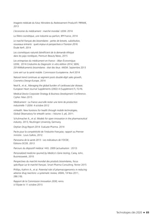 Technologies clés 2020 n 69
Imagerie médicale du futur, Ministère du Redressement Productif / PIPAME,
2013
L’économie du médicament : marché mondial. LEEM. 2014
La filière cosmétique, une industrie au parfum, BPI France, 2014
Le marché français des biosimilaires : pertes de brevets, substitution,
nouveaux entrants : quels enjeux et perspectives à l’horizon 2016.
Étude Xerfi. 2014
Les cosmétiques naturels bénéficient de la demande éthique
dans les pays nordiques, Premium Beauty News, 2015
Les entreprises du médicament en France – Bilan Économique.
LEEM, 2014 L’industrie du Diagnostic in vitro édition 2014, SIDIV,
2014Médicaments biosimilaires : état des lieux. ANSM. Septembre 2013
Livre vert sur la santé mobile. Commission Européenne. Avril 2014
Natural trend continues as segment posts double-digit sales growth,
Cosmetics Design-Europe, 2014
Neal B., et al., Managing the global burden of cardiovascular disease,
European Heart Journal Suppléments (2002) 4 (Supplément F), F2-F6.
Medical Device Corporate Strategy & Business Development Conference.
Cipher. Mars 2015
Médicament : La France veut-elle rester une terre de production
industrielle ? LEEM. 4 octobre 2012
mHealth: New horizons for health through mobile technologies,
Global Observatory for eHealth series – Volume 3, p6, 2011.
Schuhmacher A., et al. Models for open innovation in the pharmaceutical
industry. 2013, Reutlingen University, Germany.
Orphan Drug Report 2014. Evaluate Pharma. 2014
Pacte pour la compétitivité de l’industrie Française, rapport au Premier
ministre : Louis Gallois, 2012.
Panorama de la santé 2013 : Les indicateurs de l’OCDE,
Éditions OCDE. 2013
Parcours du dispositif médical. HAS. 2009 (actualisation : 2013)
Personalized medicine spurred by Medico’s Gene testing, Carey, John,
Businessweek, 2010
Perspectives du marché mondial des produits biosimilaires, focus
spécifique sur le marché français. Smart Pharma Consulting. février 2015
Phillips, Kathrin A., et al. Potential role of pharmacogenomics in reducing
adverse drug reactions: a systematic review, JAMA, 14 Nov 2011,
286 (18).
Rapport de la Commission Innovation 2030, remis
à l’Elysée le 11 octobre 2013.
TC2020.indd 69 4/28/16 3:47 PM
 