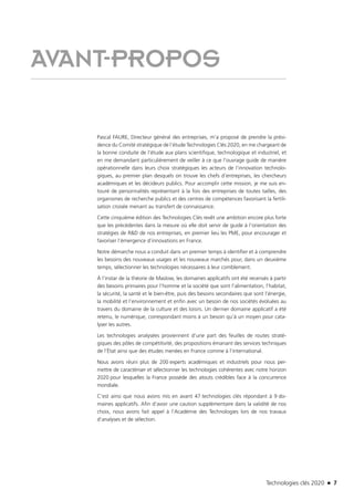 Technologies clés 2020 n 7
AVANT-PROPOS
Pascal FAURE, Directeur général des entreprises, m’a proposé de prendre la prési-
dence du Comité stratégique de l’étude Technologies Clés 2020, en me chargeant de
la bonne conduite de l’étude aux plans scientifique, technologique et industriel, et
en me demandant particulièrement de veiller à ce que l’ouvrage guide de manière
opérationnelle dans leurs choix stratégiques les acteurs de l’innovation technolo-
giques, au premier plan desquels on trouve les chefs d’entreprises, les chercheurs
académiques et les décideurs publics. Pour accomplir cette mission, je me suis en-
touré de personnalités représentant à la fois des entreprises de toutes tailles, des
organismes de recherche publics et des centres de compétences favorisant la fertili-
sation croisée menant au transfert de connaissance.
Cette cinquième édition des Technologies Clés revêt une ambition encore plus forte
que les précédentes dans la mesure où elle doit servir de guide à l’orientation des
stratégies de R&D de nos entreprises, en premier lieu les PME, pour encourager et
favoriser l’émergence d’innovations en France.
Notre démarche nous a conduit dans un premier temps à identifier et à comprendre
les besoins des nouveaux usages et les nouveaux marchés pour, dans un deuxième
temps, sélectionner les technologies nécessaires à leur comblement.
À l’instar de la théorie de Maslow, les domaines applicatifs ont été recensés à partir
des besoins primaires pour l’homme et la société que sont l’alimentation, l’habitat,
la sécurité, la santé et le bien-être, puis des besoins secondaires que sont l’énergie,
la mobilité et l’environnement et enfin avec un besoin de nos sociétés évoluées au
travers du domaine de la culture et des loisirs. Un dernier domaine applicatif a été
retenu, le numérique, correspondant moins à un besoin qu’à un moyen pour cata-
lyser les autres.
Les technologies analysées proviennent d’une part des feuilles de routes straté-
giques des pôles de compétitivité, des propositions émanant des services techniques
de l’État ainsi que des études menées en France comme à l’international.
Nous avons réuni plus de 200 experts académiques et industriels pour nous per-
mettre de caractériser et sélectionner les technologies cohérentes avec notre horizon
2020 pour lesquelles la France possède des atouts crédibles face à la concurrence
mondiale.
C’est ainsi que nous avons mis en avant 47 technologies clés répondant à 9 do-
maines applicatifs. Afin d’avoir une caution supplémentaire dans la validité de nos
choix, nous avons fait appel à l’Académie des Technologies lors de nos travaux
d’analyses et de sélection.
TC2020.indd 7 4/28/16 3:46 PM
 