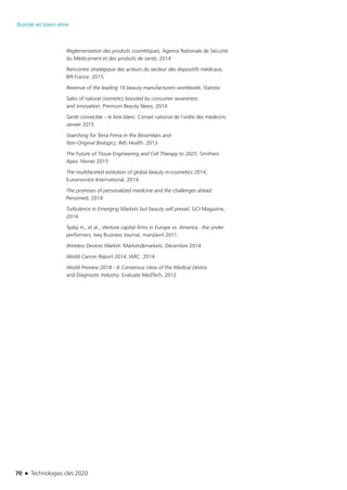 70 n Technologies clés 2020
Santé et bien-être
Règlementation des produits cosmétiques, Agence Nationale de Sécurité
du Médicament et des produits de santé, 2014
Rencontre stratégique des acteurs du secteur des dispositifs médicaux.
BPI France. 2015
Revenue of the leading 10 beauty manufacturers worldwide, Statista
Sales of natural cosmetics boosted by consumer awareness
and innovation, Premium Beauty News, 2014
Santé connectée – le livre blanc. Conseil national de l’ordre des médecins.
Janvier 2015
Searching for Terra Firma in the Biosimilars and
Non-Original Biologics. IMS Health. 2013
The Future of Tissue Engineering and Cell Therapy to 2025. Smithers
Apex. Février 2015 
The multifaceted evolution of global beauty in-cosmetics 2014,
Euromonitor International, 2014
The promises of personalized medicine and the challenges ahead.
Persomed. 2014
Turbulence in Emerging Markets but beauty will prevail, GCI Magazine,
2014
Tyabji H., et al., Venture capital firms in Europe vs. America : the under
performers, Ivey Business Journal, mars/avril 2011.
Wireless Devices Market. Markets&markets. Décembre 2014
World Cancer Report 2014. IARC. 2014
World Preview 2018 - A Consensus View of the Medical Device
and Diagnostic Industry. Evaluate MedTech, 2012 
TC2020.indd 70 4/28/16 3:47 PM
 