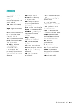 Technologies clés 2020 n 71
GLOSSAIRE
AMM : Autorisation de mise
sur le marché
ANSM : Agence nationale
de sécurité du médicament et des
produits de santé
ASA : Amélioration du service
attendu
ASMR : Amélioration du service
médical rendu
ASR : Amélioration du service rendu
CEPS : Comité économique
des produits de santé
CIC : Centre d’Investigation Clinique
CMOS : Complementary Metal
Oxide Semiconductor
CNEDiMTS : Commission
nationale d’évaluation
des dispositifs médicaux
et technologies de santé
CSP : Code de la santé publique
CVT : Consortium de valorisation
thématique
DM : Dispositif médical
DM-DIV : Dispositif médical
de diagnostic in vitro
EFPIA : European Federation
of Pharmaceutical Industries
and Associations
EMA : European Medicine Agency
Equipex : Équipements d’excellence
EUCOMED : Syndicat européen
des fabricants de dispositifs
médicaux
FEBEA : Fédération
des Entreprises de la Beauté
GHS : Groupes homogènes
de séjours
HAS : Haute Autorité de Santé
IHU : Institut Hospitalo-Universitaire
IRM : Imagerie par Résonnance
Magnétique
IRT : Institut de recherche
technologique
LabEx : Laboratoires d’excellence
LEEM : Syndicat Les Entreprises
du Médicament
LPPR : Liste des produits
et des prestations remboursables
PACS : Picture archiving and
communication system
PASS : Pôle de Compétitivité
Parfums Arômes Senteurs Saveurs
PIPAME : Pôle interministériel
de prospective et d’anticipation
des mutations économiques
R&D : Recherche
et développement
SA : Service attendu
SMR : Service médical rendu
SNITEM : Syndicat National
de l’Industrie des Technologies
Médicales
T2A : Tarification à l’acte
TC2020.indd 71 4/28/16 3:47 PM
 