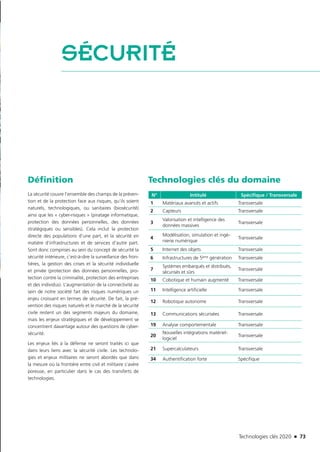 Technologies clés 2020 n 73
SÉCURITÉ
Définition
La sécurité couvre l’ensemble des champs de la préven-
tion et de la protection face aux risques, qu’ils soient
naturels, technologiques, ou sanitaires (biosécurité)
ainsi que les « cyber-risques » (piratage informatique,
protection des données personnelles, des données
stratégiques ou sensibles). Cela inclut la protection
directe des populations d’une part, et la sécurité en
matière d’infrastructures et de services d’autre part.
Sont donc comprises au sein du concept de sécurité la
sécurité intérieure, c’est-à-dire la surveillance des fron-
tières, la gestion des crises et la sécurité individuelle
et privée (protection des données personnelles, pro-
tection contre la criminalité, protection des entreprises
et des individus). L’augmentation de la connectivité au
sein de notre société fait des risques numériques un
enjeu croissant en termes de sécurité. De fait, la pré-
vention des risques naturels et le marché de la sécurité
civile restent un des segments majeurs du domaine,
mais les enjeux stratégiques et de développement se
concentrent davantage autour des questions de cyber-
sécurité.
Les enjeux liés à la défense ne seront traités ici que
dans leurs liens avec la sécurité civile. Les technolo-
gies et enjeux militaires ne seront abordés que dans
la mesure où la frontière entre civil et militaire s’avère
poreuse, en particulier dans le cas des transferts de
technologies.
Technologies clés du domaine
N° Intitulé Spécifique / Transversale
1 Matériaux avancés et actifs Transversale
2 Capteurs Transversale
3
Valorisation et intelligence des
données massives
Transversale
4
Modélisation, simulation et ingé-
nierie numérique
Transversale
5 Internet des objets Transversale
6 Infrastructures de 5ème génération Transversale
7
Systèmes embarqués et distribués,
sécurisés et sûrs
Transversale
10 Cobotique et humain augmenté Transversale
11 Intelligence artificielle Transversale
12 Robotique autonome Transversale
13 Communications sécurisées Transversale
19 Analyse comportementale Transversale
20
Nouvelles intégrations matériel-
logiciel
Transversale
21 Supercalculateurs Transversale
34 Authentification forte Spécifique
©EgidiumTechnologies
TC2020.indd 73 4/28/16 3:47 PM
 