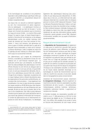 Technologies clés 2020 n 75
et les technologies de surveillance et de prévention
répondent à des problématiques spécifiques telles que
la capacité à identifier un comportement déviant (cf.
Analyse comportementale).
Les enjeux liés à la sécurité se déclinent également
au sein d’un environnement en pleine expansion,
celui du cyberespace. « Le cyberespace constitue un
espace très particulier qui tient du far-west »2 où les
risques sont d’autant plus présents que la conscience
du risque est encore limitée. « La crainte d’être piraté
lorsque l’on paye en ligne, le risque d’espionnage in-
dustriel à l’encontre de nos entreprises ou les attaques
dématérialisées contre nos intérêts nationaux sont
autant de menaces qu’il nous faut anticiper et neu-
traliser »3. Face à ces menaces, une dynamique est
mise en place à l’échelle nationale dans le cadre de la
Nouvelle France Industrielle au travers de la Solution
Confiance Numérique. Celle-ci englobe les enjeux de
la cybersécurité des individus et s’étend bien évidem-
ment jusqu’à la souveraineté nationale.
Les cybermenaces, qu’il s’agisse de conséquences
d’erreurs, d’accidents ou directement d’actes de mal-
veillance ont un coût financier important pour un
particulier comme pour une entreprise, ces dernières
étant les cibles privilégiées des cyberattaques. Il est très
difficile d’évaluer le coût réel de ces attaques dans la
mesure où toutes ne sont pas connues, et quand elles
le sont, ne sont pas nécessairement déclarées, être vic-
time d’une cyberattaque pouvant être très nuisible à
l’image d’une entreprise. Cependant, la prévention de
ce risque implique certes un besoin de protection pour
les organisations et les particuliers (authentification, sé-
curisation des communications…) mais également une
sensibilisation à la mise en place de bonnes pratiques.
Les risques associés au BYOD (Bring your Own Device),
tendance grandissante au sein des entreprises sont, par
exemple, de plus en plus pris en compte, dans la me-
sure où les smartphones, clés USB et autres éléments
introduits par les salariés sont autant de brèches dans la
sécurisation des systèmes d’information de l’entreprise.
Si nombre de cybermenaces ont un retentissement im-
portant en raison de leur multiplication, il se développe
2 – Michel BENEDITTINI, 2011, ancien directeur général adjoint de l’Agence
Nationale de la Sécurité des Systèmes d’Information (ANSSI) sur <http://www.
cerac-univ.eu/fr/le-cerac-vous-guide/le-cyberespace-et-ses-dangers> consulté le
18/06/2015
3 – Industrie du Futur, Réunir la nouvelle France industrielle, mai 2015
également des cyberattaques beaucoup plus ponc-
tuelles et aussi beaucoup plus dévastatrices. En effet,
depuis deux à trois ans, un critère dominant des cybe-
rattaques réside dans leur caractère ciblé. Ces attaques
prennent la forme d’APT (Advanced Persistent Threat
ou Menaces Persistantes Avancées). Celles-ci sont spé-
cifiques par leur durée, leur discrétion et leur complexi-
té. Elles combinent plusieurs méthodes d’attaques afin
de s’adapter au mieux à leur cible. Leur objectif est gé-
néralement de voler des informations précises auprès
d’industriels, grands groupes comme PME, disposant
d’informations sensibles ainsi qu’auprès d’institutions
gouvernementales.
Risques et environnement naturel
La dégradation de l’environnement est également
un enjeu pour le marché de la sécurité. Bien que les
sources de pollutions soient différentes, la dégrada-
tion de l’environnement concerne aussi bien le milieu
urbain que rural : les risques chroniques et d’origine
anthropique concernant la qualité de l’eau et de l’air,
et l’exposition aux polluants (avec par exemple les par-
ticules fines ou l’usage des pesticides), sont de plus
en plus pris en compte par les autorités sanitaires. La
qualité de l’air extérieur est devenue la principale pré-
occupation des Français (43 %4) devant le changement
climatique ou les catastrophes naturelles. Le traitement
de ces risques repose cependant davantage sur les
technologies du marché de l’environnement que sur
celles du marché de la sécurité, et sera donc abordé
dans la monographie du secteur environnement
L’évolution de l’environnement naturel, notamment
le changement climatique, influence également le
marché de la sécurité. Outre les catastrophes naturelles
(tremblements de terre, tsunami…), les phénomènes
météorologiques extrêmes (cyclones, sècheresses,
inondations, submersion marines…) augmentent en
nombre et en intensité.
À l’échelle mondiale, les catastrophes naturelles ont
coûté la vie à 11 000 personnes en 2014 et le coût
total estimé des dégâts est de 113 milliards de dol-
lars5. Ces chiffres, très variables d’une année à l’autre
en fonction des évènements (le coût moyen annuel
4 – SOeS, plate-forme Environnement de l’enquête de conjoncture auprès des
ménages (Insee)
5 – Swiss Re, 2014
TC2020.indd 75 4/28/16 3:47 PM
 