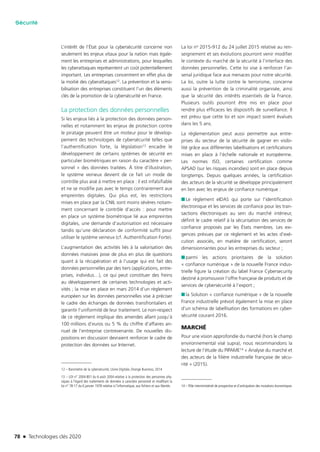 78 n Technologies clés 2020
Sécurité
L’intérêt de l’État pour la cybersécurité concerne non
seulement les enjeux vitaux pour la nation mais égale-
ment les entreprises et administrations, pour lesquelles
les cyberattaques représentent un coût potentiellement
important. Les entreprises concentrent en effet plus de
la moitié des cyberattaques12. La prévention et la sensi-
bilisation des entreprises constituent l’un des éléments
clés de la promotion de la cybersécurité en France.
La protection des données personnelles
Si les enjeux liés à la protection des données person-
nelles et notamment les enjeux de protection contre
le piratage peuvent être un moteur pour le dévelop-
pement des technologies de cybersécurité telles que
l’authentification forte, la législation13 encadre le
développement de certains systèmes de sécurité en
particulier biométriques en raison du caractère « per-
sonnel » des données traitées. À titre d’illustration,
le système veineux devient de ce fait un mode de
contrôle plus aisé à mettre en place : il est infalsifiable
et ne se modifie pas avec le temps contrairement aux
empreintes digitales. Qui plus est, les restrictions
mises en place par la CNIL sont moins sévères notam-
ment concernant le contrôle d’accès : pour mettre
en place un système biométrique lié aux empreintes
digitales, une demande d’autorisation est nécessaire
tandis qu’une déclaration de conformité suffit pour
utiliser le système veineux (cf. Authentification Forte).
L’augmentation des activités liés à la valorisation des
données massives pose de plus en plus de questions
quant à la récupération et à l’usage qui est fait des
données personnelles par des tiers (applications, entre-
prises, individus…), ce qui peut constituer des freins
au développement de certaines technologies et acti-
vités ; la mise en place en mars 2014 d’un règlement
européen sur les données personnelles vise à préciser
le cadre des échanges de données transfrontaliers et
garantir l’uniformité de leur traitement. Le non-respect
de ce règlement implique des amendes allant jusqu’à
100 millions d’euros ou 5 % du chiffre d’affaires an-
nuel de l’entreprise contrevenante. De nouvelles dis-
positions en discussion devraient renforcer le cadre de
protection des données sur Internet.
12 – Baromètre de la cybersécurité, Usine Digitale, Orange Business, 2014
13 – LOI n° 2004-801 du 6 août 2004 relative à la protection des personnes phy-
siques à l’égard des traitements de données à caractère personnel et modifiant la
loi n° 78-17 du 6 janvier 1978 relative à l’informatique, aux fichiers et aux libertés
La loi no 2015-912 du 24 juillet 2015 relative au ren-
seignement et ses évolutions pourront venir modifier
le contexte du marché de la sécurité à l’interface des
données personnelles. Cette loi vise à renforcer l’ar-
senal juridique face aux menaces pour notre sécurité.
La loi, outre la lutte contre le terrorisme, concerne
aussi la prévention de la criminalité organisée, ainsi
que la sécurité des intérêts essentiels de la France.
Plusieurs outils pourront être mis en place pour
rendre plus efficaces les dispositifs de surveillance. Il
est prévu que cette loi et son impact soient évalués
dans les 5 ans.
La règlementation peut aussi permettre aux entre-
prises du secteur de la sécurité de gagner en visibi-
lité grâce aux différentes labellisations et certifications
mises en place à l’échelle nationale et européenne.
Les normes ISO, certaines certification comme
APSAD (sur les risques incendies) sont en place depuis
longtemps. Depuis quelques années, la certification
des acteurs de la sécurité se développe principalement
en lien avec les enjeux de confiance numérique :
■■ Le règlement eIDAS qui porte sur l’identification
électronique et les services de confiance pour les tran-
sactions électroniques au sein du marché intérieur,
définit le cadre relatif à la sécurisation des services de
confiance proposés par les États membres. Les exi-
gences prévues par ce règlement et les actes d’exé-
cution associés, en matière de certification, seront
dimensionnantes pour les entreprises du secteur ;
■■ parmi les actions prioritaires de la solution
« confiance numérique » de la nouvelle France indus-
trielle figure la création du label France Cybersecurity
destiné à promouvoir l’offre française de produits et de
services de cybersécurité à l’export ;
■■ la Solution « confiance numérique » de la nouvelle
France industrielle prévoit également la mise en place
d’un schéma de labellisation des formations en cyber-
sécurité courant 2016.
MARCHÉ
Pour une vision approfondie du marché (hors le champ
environnemental visé supra), nous recommandons la
lecture de l’étude du PIPAME14 « Analyse du marché et
des acteurs de la filière industrielle française de sécu-
rité » (2015).
14 – Pôle interministériel de prospective et d’anticipation des mutations économiques
TC2020.indd 78 4/28/16 3:47 PM
 