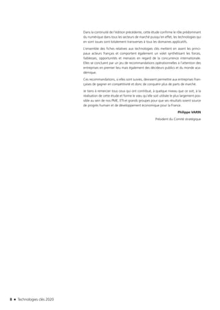 8 n Technologies clés 2020
Dans la continuité de l’édition précédente, cette étude confirme le rôle prédominant
du numérique dans tous les secteurs de marché puisqu’en effet, les technologies qui
en sont issues sont totalement transverses à tous les domaines applicatifs.
L’ensemble des fiches relatives aux technologies clés mettent en avant les princi-
paux acteurs français et comportent également un volet synthétisant les forces,
faiblesses, opportunités et menaces en regard de la concurrence internationale.
Elles se concluent par un jeu de recommandations opérationnelles à l’attention des
entreprises en premier lieu mais également des décideurs publics et du monde aca-
démique.
Ces recommandations, si elles sont suivies, devraient permettre aux entreprises fran-
çaises de gagner en compétitivité et donc de conquérir plus de parts de marché.
Je tiens à remercier tous ceux qui ont contribué, à quelque niveau que ce soit, à la
réalisation de cette étude et forme le vœu qu’elle soit utilisée le plus largement pos-
sible au sein de nos PME, ETI et grands groupes pour que ses résultats soient source
de progrès humain et de développement économique pour la France.
Philippe VARIN
Président du Comité stratégique
TC2020.indd 8 4/28/16 3:46 PM
 