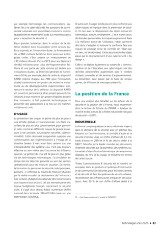 Technologies clés 2020 n 83
par exemple (technologie des communications, sys-
tèmes liés à la cyber-sécurité), les questions de souve-
raineté nationale sont primordiales (comme le montre
la possibilité de restreindre l’accès aux marchés publics
pour « exception de sécurité »).
Deux grandes tendances dans le secteur de la dé-
fense résident dans l’association entre acteurs pu-
blics et privés, et l’innovation duale. Le financement
de la R&D militaire bénéficie donc aussi aux entre-
prises civiles. L’État prévoit un investissement de
730 millions d’euros d’ici à 2019 pour ses dépenses
de R&D militaires selon la Loi de Programmation Mi-
litaire et une partie de cette somme est dédiée aux
innovations duales. La Direction générale de l’arme-
ment (DGA) par exemple, dans le cadre du dispositif
RAPID (régime d’appui aux PME pour l’innovation
duale) subventionne des projets de recherche indus-
trielle ou de développements expérimentaux inté-
ressant le secteur de la défense. Le dispositif RAPID
est ouvert en permanence et les projets peuvent être
déposés à tout moment. Les projets éligibles doivent
être innovants, à fort potentiel technologique et
présenter des applications à la fois sur les marchés
militaires et civils.
D’USAGE
La prévention des risques se pense de plus en plus à
une échelle globale et transnationale. Les États tra-
vaillent de plus en plus conjointement pour prévenir
et lutter contre les différents risques de grande enver-
gure (crise sanitaire, catastrophe naturelle, cybercri-
minalité). Cette nécessaire coopération suppose une
uniformisation des règlementations à l’image de la
directive Seveso 3 mais aussi dans certains cas une
interopérabilité des systèmes qui n’est pas toujours
effective au sein même des États entre les différents
services. La gestion de crise est de plus en plus gérée
via des technologies informatiques : la simulation en
temps réel est déjà très présente au sein des centres
opérationnels pour les mises en situation. De même,
la formation du personnel de sécurité civile (pompiers,
policiers…) s’effectue au travers de mises en situation
par la réalité virtuelle. Le déploiement de l’infrastruc-
ture Antares (Adaptation nationale des transmissions
aux risques et aux secours) fait par exemple partie des
enjeux budgétaires français concernant la sécurité
civile. Il s’agit d’un réseau Radio numérique chiffré
national dans la bande 380-410 MHz basé sur une
technologie TETRAPOL.
D’autre part, l’usager est de plus en plus confronté aux
cyber-risques et impliqué dans la prévention de ceux-
ci. En lien avec le déploiement des objets connectés
(domotique, voiture, smartphone…) et le transit accru
de données personnelles, les risques augmentent. Face
à la méfiance accrue de l’utilisateur, l’objet connecté
doit donc s’adapter et instaurer la confiance face aux
risques de piratage (prise de contrôle de l’objet par
un tiers, vol de données). Cette sécurisation des objets
passe par le développement d’une cybersécurité « by
design ».
Celle-ci se déploie également au travers de la commu-
nication et de l’éducation aux cyber-risques (vol des
données personnelles) augmentant avec le nombre
d’objets connectés et de services d’e-gouvernement.
La prévention peut passer par le biais de serious
games, de diffusion de messages préventifs…
La position de la France
Pour une analyse plus détaillée sur les acteurs de la
sécurité et la position de la France, nous recomman-
dons la lecture de l’étude du PIPAME « Analyse du
marché et des acteurs de la filière industrielle française
de sécurité » (2015).
INDUSTRIELLE
La France compte quelques acteurs industriels majeurs
dans le domaine de la sécurité avec en premier lieu
Morpho sur l’anti-terrorisme, le contrôle d’accès et la
sécurité incendie. Avec un chiffre d’affaire de 1,5 mil-
liards d’euros en 2014 et 9 % de celui-ci dédié à la
R&D25, Morpho est le leader mondial des documents
d’identité sécurisés par la biométrie, des systèmes au-
tomatisés d’identification biométrique des empreintes
digitales, de l’iris et du visage, et troisième en termes
de cartes à puce.
Thales Communication & Security est le numéro un
européen dans les produits et systèmes d’information
et de communication sécurisés pour les forces armées
et de sécurité et dans les systèmes de sécurité urbaine,
de protection des infrastructures critiques et des voya-
geurs. Avec 20 % de son chiffre d’affaire dédié à la
25 – <http://www.morpho.com/>, consulté le 18/02/2015
TC2020.indd 83 4/28/16 3:47 PM
 