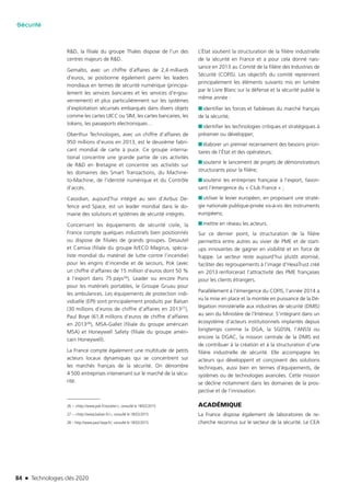 84 n Technologies clés 2020
Sécurité
R&D, la filiale du groupe Thales dispose de l’un des
centres majeurs de R&D.
Gemalto, avec un chiffre d’affaires de 2,4 milliards
d’euros, se positionne également parmi les leaders
mondiaux en termes de sécurité numérique (principa-
lement les services bancaires et les services d’e-gou-
vernement) et plus particulièrement sur les systèmes
d’exploitation sécurisés embarqués dans divers objets
comme les cartes UICC ou SIM, les cartes bancaires, les
tokens, les passeports électroniques…
Oberthur Technologies, avec un chiffre d’affaires de
950 millions d’euros en 2013, est le deuxième fabri-
cant mondial de carte à puce. Ce groupe interna-
tional concentre une grande partie de ces activités
de R&D en Bretagne et concentre ses activités sur
les domaines des Smart Transactions, du Machine-
to-Machine, de l’identité numérique et du Contrôle
d’accès.
Cassidian, aujourd’hui intégré au sein d’Airbus De-
fence and Space, est un leader mondial dans le do-
maine des solutions et systèmes de sécurité intégrés.
Concernant les équipements de sécurité civile, la
France compte quelques industriels bien positionnés
ou dispose de filiales de grands groupes. Desautel
et Camiva (filiale du groupe IVECO Magirus, spécia-
liste mondial du matériel de lutte contre l’incendie)
pour les engins d’incendie et de secours, Pok (avec
un chiffre d’affaires de 15 million d’euros dont 50 %
à l’export dans 75 pays26), Leader ou encore Pons
pour les matériels portables, le Groupe Gruau pour
les ambulances. Les équipements de protection indi-
viduelle (EPI) sont principalement produits par Balsan
(30 millions d’euros de chiffre d’affaires en 201327),
Paul Boye (61,8 millions d’euros de chiffre d’affaires
en 201328), MSA-Gallet (filiale du groupe américain
MSA) et Honeywell Safety (filiale du groupe améri-
cain Honeywell).
La France compte également une multitude de petits
acteurs locaux dynamiques qui se concentrent sur
les marchés français de la sécurité. On dénombre
4 500 entreprises intervenant sur le marché de la sécu-
rité.
26 – <http://www.pok.fr/societe/>, consulté le 18/02/2015
27 – <http://www.balsan.fr/>, consulté le 18/02/2015
28 – http://www.paul-boye.fr/, consulté le 18/02/2015
L’État soutient la structuration de la filière industrielle
de la sécurité en France et a pour cela donné nais-
sance en 2013 au Comité de la filière des Industries de
Sécurité (COFIS). Les objectifs du comité reprennent
principalement les éléments suivants mis en lumière
par le Livre Blanc sur la défense et la sécurité publié la
même année :
■■ identifier les forces et faiblesses du marché français
de la sécurité;
■■ identifier les technologies critiques et stratégiques à
préserver ou développer;
■■ élaborer un premier recensement des besoins priori-
taires de l’État et des opérateurs;
■■ soutenir le lancement de projets de démonstrateurs
structurants pour la filière;
■■ soutenir les entreprises française à l’export, favori-
sant l’émergence du « Club France » ;
■■ utiliser le levier européen, en proposant une straté-
gie nationale publique-privée vis-à-vis des instruments
européens;
■■ mettre en réseau les acteurs.
Sur ce dernier point, la structuration de la filière
permettra entre autres au vivier de PME et de start-
ups innovantes de gagner en visibilité et en force de
frappe. Le secteur reste aujourd’hui plutôt atomisé,
faciliter des regroupements à l’image d’HexaTrust créé
en 2013 renforcerait l’attractivité des PME françaises
pour les clients étrangers.
Parallèlement à l’émergence du COFIS, l’année 2014 a
vu la mise en place et la montée en puissance de la Dé-
légation ministérielle aux industries de sécurité (DMIS)
au sein du Ministère de l’Intérieur. S’intégrant dans un
écosystème d’acteurs institutionnels implantés depuis
longtemps comme la DGA, la SGDSN, l’ANSSI ou
encore la DGAC, la mission centrale de la DMIS est
de contribuer à la création et à la structuration d’une
filière industrielle de sécurité. Elle accompagne les
acteurs qui développent et conçoivent des solutions
techniques, aussi bien en termes d’équipements, de
systèmes ou de technologies avancées. Cette mission
se décline notamment dans les domaines de la pros-
pective et de l’innovation.
ACADÉMIQUE
La France dispose également de laboratoires de re-
cherche reconnus sur le secteur de la sécurité. Le CEA
TC2020.indd 84 4/28/16 3:47 PM
 