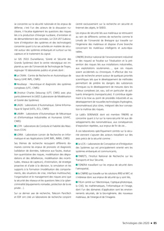 Technologies clés 2020 n 85
se concentre sur la sécurité nationale et les enjeux de
défense, c’est l’un des acteurs de la dissuasion nu-
cléaire, il focalise également les questions des risques
liés à la production d’énergie nucléaire, d’entretien et
de démantèlement des centrales. Le CEA LIST (Labora-
toire d’intégration des systèmes et des technologies)
concentre quant à lui ses activités en matière de sécu-
rité autour des systèmes embarqués et surtout sur les
capteurs et le traitement du signal.
Le GIS 3SGS (Surveillance, Sûreté et Sécurité des
Grands Systèmes) dont le centre névralgique est im-
planté au sein de l’Université de Technologie de Troyes,
regroupe 10 laboratoires publics et privés dont :
■■ Le CRAN : Centre de Recherche en Automatique de
Nancy (UHP, INPL, CNRS)
■■ Heudiasyc : Heuristique et diagnostic des systèmes
complexes (UTC, CNRS)
■■ L’Institut Charles Delaunay (UTT, CNRS) avec plus
particulièrement le LM2S (Laboratoire de Modélisation
et Sûreté des Systèmes)
■■ LAGIS : Laboratoire d’Automatique, Génie Informa-
tique & Signal (USTL, ECL, CNRS)
■■ LAMIH : Laboratoire d’Automatique de Mécanique
et d’Informatique Industrielles et Humaines (UVHC,
CNRS)
■■ LCFR : Laboratoire de Conduite et Fiabilité des Réac-
teurs (CEA)
■■ LORIA : Laboratoire Lorrain de Recherche en Infor-
matique et ses Applications (UHP, INPL, INRIA, CNRS)
Ses thèmes de recherche recoupent différents do-
maines comme les enjeux de pronostic et diagnostic
(validation de données, tolérance aux fautes, évalua-
tion quantitative des risques, modélisation des dégra-
dations et des défaillances, modélisation des incerti-
tudes, réseaux de capteurs), d’estimation, de stratégie
proactive et d’aide à la décision, la simulation et les
supports à la formation (modélisation des comporte-
ments, des situations de crise, interface multitouche),
l’organisation et le management des risques ainsi que
la sécurité des réseaux et les questions liées à la cyber-
criminalité (équipements nomades, protection de la vie
privée…).
Sur ce dernier axe de recherche, Telecom ParisTech
et EDF ont créé un laboratoire de recherche conjoint
centré exclusivement sur la recherche en sécurité et
Internet des objets, le SEIDO.
Les enjeux de sécurité liés aux matériaux se retrouvent
au sein de différents centres de recherche comme le
Limatb de l’Université de Bretagne qui travaille sur
l’Ingénierie des matériaux et dispose d’une branche
concernant les matériaux intelligents et auto-répa-
rables.
L’INERIS (Institut national de l’environnement industriel
et des risques) se focalise sur l’évaluation et la pré-
vention des risques liés aux installations industrielles,
aux exploitations souterraines…, que ces risques
soient accidentels ou chroniques. Il effectue des tra-
vaux de recherche amont autour de quelques priorités
scientifiques tels que le développement de méthodes
permettant de prédire les dangers des substances
chimiques ou le développement de mesures dans les
milieux complexes (air, eau, sol) en particulier de pol-
luants émergents (nanoparticules). Il contribue égale-
ment à la mise au point de procédés industriels et au
développement de nouvelles technologies (hydrogène,
nanomatériaux) plus sûres, intégrant dès leur concep-
tion la maîtrise des risques.
Le LabEx SERENADE dont est membre l’INERIS se
concentre quant à lui sur la nano-sécurité lié aux dé-
veloppements des nanomatériaux, aux conséquences
d’exposition répétées, aux enjeux de fin de vie...
À ces laboratoires spécifiquement centrés sur la sécu-
rité viennent s’ajouter des acteurs travaillant sur des
axes précis de la sécurité comme :
■■ Le LCIS – Laboratoire de Conception et d’Intégration
des Systèmes qui est principalement orienté vers les
systèmes embarqués et communicants,
■■ l’INRETS, l’Institut National de Recherche sur les
Transports et leur Sécurité,
■■ l’ONERA travaillant sur les enjeux de sécurité dans
l’aérospatial,
■■ le CNRFID qui travaille sur les solutions RFID et NFC et
s’intéresse donc aux enjeux de sécurité qui y sont liés,
■■ l’XLim centré sur l’électronique, l’optique-photonique,
la CAO, les mathématiques, l’informatique et l’image,
dont l’un des domaines d’application sont les environ-
nements sécurisés, de la bio-ingénierie, des nouveaux
matériaux, de l’énergie et de l’imagerie.
TC2020.indd 85 4/28/16 3:47 PM
 