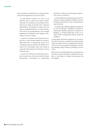 86 n Technologies clés 2020
Sécurité
Plusieurs pôles de compétitivité et une grappe d’entre-
prises viennent également structurer le secteur :
−− Le pôle Risques concentre son action sur les
questions liées à la gestion des risques (naturels,
industriels et chroniques), à la vulnérabilité des ter-
ritoires et aux enjeux de sécurité civile. Il regroupe
260 adhérents principalement localisés dans les
régions Languedoc-Roussillon et Provence-Alpes-
Côte d’Azur, son zonage régional, mais il travaille
également en collaboration avec l’Espagne, l’Alle-
magne, la Tunisie, le Maroc…
−− Le pôle SCS (Solutions Communicantes Sécuri-
sées) est un pôle mondial implanté en Provence-
Alpes-Côte d’Azur. Il regroupe des acteurs de la
microélectronique, des logiciels, des télécommuni-
cations et du multimédia, autour des services et
usages des Technologies de l’Information et de la
Communication.
−− Le pôle TES (Transactions électroniques sécuri-
sées) concentre son activité autour des techniques
électroniques, informatiques et télématiques
permettant d’effectuer des échanges d’informa-
tions sûrs et en confiance.
−− Le pôle Systematic regroupe les acteurs de la ré-
volution numérique appliqués à différents marchés
et dispose notamment d’un axe Confiance Numé-
rique & Sécurité.
−− Le cluster Eden, labellisé grappe d’entreprise par
le CGET (ex-DATAR), originellement implanté en
Rhône-Alpes, bénéficie aujourd’hui d’antennes en
Bretagne, en Provence-Alpes-Côte d’Azur et en
région Centre. Il regroupe des PME du secteur de
la défense.
D’autres pôles interviennent également sur le secteur
de la sécurité sans pour autant être structurés de façon
à gérer les projets suivant une segmentation sécurité.
C’est le cas des deux pôles Mer (Bretagne et PACA),
de CapDigital, Image et Réseaux, Minalogic ou encore
I-Trans.
Notons enfin que l’ANSSI dispose de compétences très
avancées en matière de R&D en cybersécurité et joue
donc un rôle majeur en matière de structuration de
l’écosystème.
TC2020.indd 86 4/28/16 3:47 PM
 