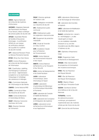 Technologies clés 2020 n 89
GLOSSAIRE
ANSSI : Agence Nationale
de la Sécurité des Systèmes
d’Information
ANTARES : Adaptation Nationale
des Transmissions Aux Risques
Et aux Secours, réseau numérique
des services publics de sécurité civile
APSAD : Assemblée Plénière
de Sociétés d’Assurances
Dommages – la certification
APSAD est une marque
de certification attestant
de la qualité d’un système
de sécurité incendie
APT : Advanced Persistant Threat
ou Menace Persistante Avancée
BYOD : Bring Your Own Device
CESTI : Centre d’Évaluation
de la Sécurité des Technologies
de l’Information
CLP : Classification, Labelling,
and Packaging of substances
and mixture : réglementation
européenne sur la classification,
l’étiquetage et l’emballage
des substances et mélanges.
CNIL : Commission Nationale
de l’informatique et des libertés
CNRFID : Centre National RFID
COFIS : Comité de la Filière
des Industries de Sécurité
CRAN : Centre de Recherche
en Automatique de Nancy
DAAF : Détecteur Autonome
Avertisseur de Fumée
DGA : Direction Générale
de l’Armement
DGAC : Direction générale
de l’aviation civile
DMIS : Délégation ministérielle
aux industries de sécurité
EPC : Établissement public
communal
EPCI : Établissement public
de coopération intercommunale
EPI : Équipement de protection
individuelle
ETIC : Étude de l’Incendie
en milieu Confiné
ICPE : Installation Classée
pour la Protection
de l’Environnement
INERIS : Institut National
de l’Environnement Industriel
et des risques
INRETS : Institut National
de Recherche sur les Transports
et leur Sécurité
IRSN : Institut de Radioprotection
et de Sûreté Nucléaire
LAGIS : Laboratoire
d’Automatique, Génie
Informatique et Signal
LAMIH : Laboratoire
d’automatique de Mécanique
et d’Informatique Industrielles
et Humaines
LCFR : Laboratoire de Conduite
et Fiabilité des Réacteurs
LCIS : Laboratoire de Conception
et d’Intégration des Systèmes
LORIA : Laboratoire Lorrain
de Recherche en Informatique
et ses Applications
LETI : Laboratoire d’électronique
et de Technologie de l’Information
LIE : Laboratoire des Incendies
et Explosifs
LM2S : Laboratoire de Modélisation
et de Sûreté des Systèmes
Natech : contraction de « naturel »
et « technologique », un aléa
naturel ayant un impact
sur une installation industrielle
entrainant un ou une série
d’accidents avec des effets majeurs
à l’extérieur du site.
OIV : Opérateur d’Importance
Vitale
PCRD : Programme Cadre
de Recherche et Développement
PIPAME : Pôle interministériel
de prospective et d’anticipation
des mutations économiques
PPRN : Plan de Prévention
des Risques Naturels
PPRT : Plan de Prévention
des Risques Technologiques
RAPID : Régime d’Appui
aux PME pour l’Innovation Duale
SGDSN : Secrétariat Général
de la Défense et de la Sécurité
Nationale
TETRAPOL : norme
de radiocommunication
numérique, principalement
implémentée dans des matériels
utilisés par des forces de sécurité
ZSP : Zone de Sécurité Prioritaire
TC2020.indd 89 4/28/16 3:47 PM
 