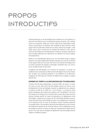 Technologies clés 2020 n 9
PROPOS
INTRODUCTIFS
L’étude prospective sur les technologies clés est devenue au fil des éditions un
document de référence pour l’ensemble des parties prenantes. Elle s’adresse
autant aux entreprises quelle que soit leur taille qu’aux responsables acadé-
miques, économiques ou politiques. Elle complète les divers exercices straté-
giques menés ces dernières années tant au niveau national qu’européen ; cette
étude arrive à point nommé dans le contexte des décisions à venir dans le
cadre du PIA (Programme d’Investissements d’Avenir), des plans industriels et
de la Stratégie Nationale de la Recherche, de H2020 et du Fonds Européen
d’Investissements.
Basée sur une méthodologie robuste et sur une concertation large, ce rapport
présente une analyse approfondie des défis auxquels nous sommes confrontés
et des opportunités qu’il faut saisir. Elle fournit une liste de technologies dont
la maîtrise permettra de disposer d’avantages compétitifs dans une concur-
rence mondiale de plus en plus forte.
L’Académie des technologies a eu l’honneur de contribuer à ce projet. Les
académiciens ont participé à la sélection des technologies clés et à leur évalua-
tion. Au-delà, nous souhaitons présenter ici nos réflexions sur les défis tech-
nologiques de notre pays afin d’éclairer les débats futurs auxquels ce rapport
donnera lieu.
DONNER DU TEMPS À LA MATURATION DES TECHNOLOGIES
L’étude se fixe de façon pragmatique un horizon 2020. Les auteurs, à raison,
ont choisi un juste milieu entre des technologies matures qui sont en cours
de déploiement et des technologies futuristes au déploiement plus aléatoire.
Il convient en effet de se méfier de « l’air du temps ». Le temps du milieu
politico-médiatique dans lequel nous baignons est l’immédiateté. Celui de la
technologie est un temps long. Il se passe le plus souvent des années entre des
premiers résultats positifs au niveau du laboratoire et le déploiement d’une
technologie. L’existence de 9 niveaux de TRL (Technology Readiness Level ou
niveau de maturité de la technologie) est là pour nous rappeler que l’innovation
est un processus long. En outre, de nombreux secteurs d’activité présentent
une grande inertie : par exemple le rythme de renouvellement du parc immobi-
lier résidentiel et tertiaire est de l’ordre de 100 ans. Enfin le déploiement d’une
technologie innovante se heurte au poids des investissements réalisés dans le
secteur. Il est clair que les stratégies de déploiement des technologies doivent
intégrer ces différents aspects.
TC2020.indd 9 4/28/16 3:46 PM
 