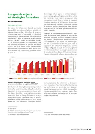 Technologies clés 2020 n 93
Les grands enjeux
et stratégies françaises
ENVIRONNEMENT
Gestion de l’eau
Les enjeux liés à l’eau sont d’abord quantitatifs.
L’accessibilité aux ressources hydriques reste très iné-
gale au niveau mondial : 900 millions de personnes
n’auraient pas accès à l’eau potable et 2,4 milliards
de personnes ne disposeraient pas d’un système d’as-
sainissement5. Selon un travail de recherche publié
en 2012, ce déficit génère un coût global estimé à
1,5 % du Produit intérieur brut (PIB) mondial, avec
des disparités importantes en fonction des régions
(jusqu’à 4,5 % du PIB en Afrique subsaharienne6).
Parallèlement, la consommation d’eau devrait conti-
nuer de croître avec l’urbanisation, comme le montre
la figure 2.
Figure 2 : Évolution entre population urbaine
et consommation d’eau sur la période 1959-20307
Les situations de stress hydrique devraient par ailleurs
s’intensifier sous l’impact du réchauffement clima-
tique, dont les conséquences pourraient varier selon
les régions du globe : les précipitations devraient
augmenter dans les hautes latitudes et certaines
zones des tropiques, mais baisser dans les latitudes
plus basses (région méditerranéenne, zones subtro-
picales, etc.). Les évènements climatiques extrêmes
5 – OMS / UNICEF.
6 – OMS, 2012 : Global costs and benefits of drinking-water supply and sanitation
interventions to reach the MDG target and universal coverage.
7 – UN Water, 2010 : World urbanization prospects.
devraient par ailleurs gagner en ampleur (précipita-
tions intenses, cyclones tropicaux, inondations liées
à la montée des mers, etc.). En conséquence, si les
interrelations entre le climat et le cycle de l’eau sont
complexes à analyser, le GIEC estimait dans un rap-
port dédié au sujet publié en 2008 que le nombre
de personnes souffrant d’un manque d’eau pourrait
tripler au cours du XXIe siècle, pour atteindre 3,2 mil-
liards d’individus8.
Les enjeux de l’eau sont également qualitatifs : amé-
liorer la qualité de l’eau, préserver et restaurer les
ressources hydriques. Au niveau européen, le « bon
état des eaux » est prescrit par la Directive cadre sur
l’eau (2000/60/CE), qui impose une meilleure ges-
tion des eaux souterraines et la réduction, voire la
suppression des substances dangereuses. Comme
l’indique la figure 3, les rejets domestiques, agricoles
et industriels constituent les trois principales sources
de pollution de l’eau. Depuis 1998, on constate en
France une baisse de la pollution des cours d’eau par
les macropolluants, due notamment au développe-
ment des stations d’épuration et à l’amélioration de
leur performance. Les teneurs des cours d’eau en
orthophosphates, ammonium et DBO (demande bio-
chimique en oxygène) sont également stables. Tou-
tefois, aucune baisse significative pour la teneur en
nitrates n’est observée.
8 – IPCC, 2008 : Technical Paper on Climate Change and Water.
TC2020.indd 93 4/28/16 3:47 PM
 