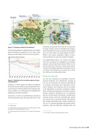 Technologies clés 2020 n 95
Figure 5 : Principaux émetteurs de polluants14
Des avancées politiques et réglementaires ont toutefois
permis d’améliorer la qualité de l’air en milieu urbain
depuis les années 2000, comme le montre la figure 6.
Figure 6 : Pollution de l’air en milieu urbain en France
métropolitaine15
Toutefois, un récent rapport de l’Agence Européenne
de l’Environnement démontre que les plafonds d’émis-
sions fixés pour le NH3, les NOx et les composés orga-
niques volatiles non méthaniques sont régulièrement
dépassés par les États-membres16.
Aujourd’hui, il existe une problématique sanitaire et
environnementale autour des particules fines. À titre
14 – ADEME, 2009.
15 – Base de données nationale de la qualité de l’air, LCSQA, juillet 2013 / Traite-
ments SOeS, 2013, France métropolitaine hors Corse.
16 – Agence Européenne de l’Environnement, 2015 : Summer 2014 ozone assess-
ment.
d’exemple, les particules fines issues de la combustion
du diesel, classées comme cancérogènes par l’Organi-
sation Mondiale de la Santé, causeraient 42 000 décès
par an en France selon une étude réalisée en 200517.
Même à des niveaux d’exposition faibles, ces parti-
cules accroîtraient le risque de mortalité immédiate.
Les problématiques liées à l’air intérieur sont égale-
ment clés, les espaces clos dégageant de nombreux
polluants. Selon la base de données de l’OMS, 4,3 mil-
lions de personnes mourraient chaque année préma-
turément de maladies imputables à la pollution de l’air
à l’intérieur des habitations, qui résulte d’une utilisa-
tion inefficace de combustibles solides.
Protection des sols
Les sols sont nécessaires aux équilibres environne-
mentaux (protection de la biodiversité, stockage du
CO2, etc.) et constituent une ressource essentielle de
la croissance économique (par l’agriculture notam-
ment). Toutefois, leurs processus lents de formation
et de régénération ne peuvent compenser la dégra-
dation accélérée provoquée par les activités humaines
(érosion, tassement, salinisation, etc.). Les pollutions
des sols ont des sources très diverses. Au-delà d’évè-
nements naturels comme les retombées des cendres
d’un volcan suite à une forte éruption, elles peuvent
être d’origine industrielle (fuite, accident, abandon de
site, etc.) ou agricole (épandage des produits phyto-
sanitaires, rejets des bâtiments d’élevage et/ou des
17 – CAFE, 2005 : CAFE CBA : Baseline analysis 2000 to 2020.
TC2020.indd 95 4/28/16 3:47 PM
 
