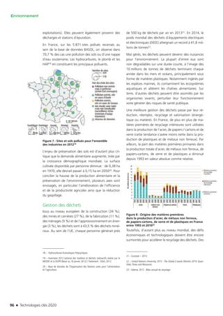 96 n Technologies clés 2020
Environnement
exploitations). Elles peuvent également provenir des
décharges et stations d’épuration.
En France, sur les 5 871 sites pollués recensés au
sein de la base de données BASOL, on observe dans
70,7 % des cas une pollution des sols ou d’une nappe
d’eau souterraine. Les hydrocarbures, le plomb et les
HAP18 en constituent les principaux polluants.
Figure 7 : Sites et sols pollués pour l’ensemble
des industries en 201219
L’enjeu de préservation des sols est d’autant plus cri-
tique que la demande alimentaire augmente, tirée par
la croissance démographique mondiale. La surface
cultivée disponible par personne diminue : de 0,38 ha
en 1970, elle devrait passer à 0,15 ha en 205020. Pour
concilier la hausse de la production alimentaire et la
préservation de l’environnement, plusieurs axes sont
envisagés, en particulier l’amélioration de l’efficience
et de la productivité agricoles ainsi que la réduction
du gaspillage.
Gestion des déchets
Issus au niveau européen de la construction (34 %),
des mines et carrières (27 %), de la fabrication (11 %),
des ménages (9 %) et de l’approvisionnement en éner-
gie (3 %), les déchets sont à 43,5 % des déchets miné-
raux. Au sein de l’UE, chaque personne générait près
18 –  Hydrocarbures Aromatiques Polycycliques.
19 – Inventaire 2012 national des matières et déchets radioactifs réalisé par le
MEDDE et la DGPR (Basol au 16 janvier 2012) / Traitement : SOeS, 2012.
20 – Base de données de l’Organisation des Nations unies pour l’alimentation
et l’agriculture.
de 500 kg de déchets par an en 201321. En 2014, le
poids mondial des déchets d’équipements électriques
et électroniques (DEEE) atteignait un record à 41,8 mil-
lions de tonnes22.
Mal gérés, les déchets peuvent devenir des nuisances
pour l’environnement. La plupart d’entre eux sont
non dégradables sur une durée courte, à l’image des
10 millions de tonnes de déchets terminant chaque
année dans les mers et océans, principalement sous
forme de matières plastiques. Notamment ingérés par
les espèces marines, ils contaminent les écosystèmes
aquatiques et altèrent les chaînes alimentaires. Sur
terre, d’autres déchets peuvent être assimilés par les
organismes vivants, perturber leur fonctionnement
voire générer des risques de santé publique.
Une meilleure gestion des déchets passe par leur ré-
duction, réemploi, recyclage et valorisation (énergé-
tique ou matière). En France, de plus en plus de ma-
tières premières de recyclage intérieures sont utilisées
dans la production de l’acier, de papiers / cartons et de
verre (cette tendance s’avère moins nette dans la pro-
duction de plastiques et de métaux non ferreux). Par
ailleurs, la part des matières premières primaires dans
la production totale d’acier, de métaux non ferreux, de
papiers-cartons, de verre et de plastiques a diminué
depuis 1993 en valeur absolue comme relative.
Figure 8 : Origine des matières premières
dans la production d’acier, de métaux non ferreux,
de papiers-cartons, de verre et de plastiques en France
entre 1993 et 201023
Toutefois, d’autant plus au niveau mondial, des défis
économiques et technologiques doivent être encore
surmontés pour accélérer le recyclage des déchets. Des
21 – Eurostat – 2013.
22 – United Nations University, 2015 : The Global E-waste Monitor 2014: Quan-
tities, Flows and Resources.
23 – Ademe, 2012 : Bilan annuel du recyclage.
TC2020.indd 96 4/28/16 3:47 PM
 