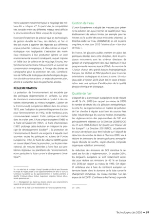 Technologies clés 2020 n 97
freins subsistent notamment pour le recyclage des mé-
taux dits « critiques »24. En particulier, la compatibilité
très variable entre ces différents métaux rend difficile
la structuration d’une filière unique de recyclage.
Il convient finalement de préciser que les technologies
de gestion durable de l’eau, des déchets, et l’air et
des sols visant à apporter des réponses aux différents
enjeux présentés ci-dessus, ont elles-mêmes un impact
écologique non négligeable. L’extraction des maté-
riaux nécessaires à leur production génère un coût
environnemental souvent conséquent, auquel s’ajoute
un faible taux de collecte et de recyclage. Ensuite, leur
fonctionnement entraîne fréquemment un surcoût de
consommation énergétique, à l’image des drones de
cartographie pour la protection des sols. L’améliora-
tion de l’efficacité écologique des technologies de ges-
tion durable constitue donc un enjeu de premier plan,
amené à s’amplifier dans les prochaines années.
RÉGLEMENTATION
La protection de l’environnement est encadrée par
des politiques règlementaires et tarifaires. La prise
de conscience environnementale a conduit à des ini-
tiatives volontaristes au niveau européen. L’action de
la Communauté européenne débute dans les années
1970, avec l’adoption du premier Programme d’action
pour l’environnement en 1972, et de nombreux actes
communautaires suivent. Cette politique est inscrite
dans les traités avec l’Acte unique européen (1986) et
le Traité de Maastricht (1992). Le Traité d’Amsterdam
(1997) prolonge cette évolution en intégrant le prin-
cipe de développement durable25 ; la protection de
l’environnement devient une exigence à laquelle sont
soumises toutes les politiques et actions de l’Union
Européenne. Enfin, le Traité de Lisbonne (2009) ajoute
un nouvel objectif avec la promotion, sur le plan inter-
national, de mesures destinées à faire face aux pro-
blèmes régionaux ou planétaires de l’environnement,
et en particulier la lutte contre le changement clima-
tique26.
24 – Un métal est dit « critique » lorsqu’il possède un rôle clé pour l’économie
et lorsque les risques pesant sur son approvisionnement sont forts. En 2010, la
Commission Européenne sur les approvisionnements en matières premières a
identifié 14 métaux critiques (indium, magnésium, tungstène, rhénium, tellure,
tantale, germanium, etc.).
25 – « Développement qui répond aux besoins présents sans compromettre la
capacité des générations futures à satisfaire les leurs ».
26 – Article 191 du Traité sur le Fonctionnement de l’Union Européenne (TFUE).
Gestion de l’eau
L’Union Européenne a adopté des mesures pour préve-
nir la pollution des eaux (normes de qualité pour l’eau,
établissement de valeurs limites par exemple pour les
nitrates ou la qualité des eaux résiduaires urbaines). La
Directive-cadre sur l’eau (2000/60/CE) en est la pierre
angulaire, et vise pour 2015 l’atteinte d’un « bon état
de l’eau ».
En France, les pouvoirs publics mettent en place des
politiques dédiées dans cette direction, dont les prin-
cipaux instruments sont les schémas directeurs de
gestion et d’aménagement des eaux (SDAGE) et leur
programme de mesures associé (PDM). Au nombre de
12 pour chacun des grands bassins hydrographiques
français, les SDAGE et PDM planifient pour 6 ans les
orientations stratégiques et actions à suivre. Un nou-
veau plan à horizon 2015-2021 est en cours d’élabo-
ration avec une optique d’amélioration de la qualité
physico-chimique et biologique.
Qualité de l’air
L’objectif de la Commission européenne est de réduire
de 40 % d’ici 2020 (par rapport au niveau de 2000)
le nombre de décès liés à la pollution atmosphérique.
À cette fin, la réglementation en matière de pollution
de l’air cherche à réguler aussi bien les sources fixes
(sites industriels) que les sources mobiles (transports).
Les règlementations des pays-membres de l’UE sont
principalement indexées sur la Directive (2008/50/CE)
du 21 avril 2008 Ambient Air Quality and Cleaner Air
for Europe27. La Directive 2001/81/CE, actuellement
en cours de révision pour être indexée sur l’objectif de
réduction du nombre de décès à l’horizon 2020, vise à
réduire les émissions de certains polluants atmosphé-
riques (dioxyde de souffre, oxydes d’azote, composés
organiques volatils et ammoniac).
La réduction des émissions de GES constitue le se-
cond axe fort de la réglementation. En octobre 2014,
les dirigeants européens se sont notamment accor-
dés pour réduire ces émissions de 40 % en Europe
d’ici 2030 par rapport au niveau de 1990. Cet objec-
tif ambitieux vise à faire du continent européen un
territoire leader dans le domaine de la lutte contre le
changement climatique. Au niveau mondial, l’un des
enjeux de la COP21 (Conférence des Parties), organisée
27 –  CAFE.
TC2020.indd 97 4/28/16 3:47 PM
 