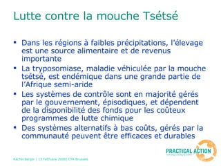 Lutte contre la mouche Tsétsé Dans les régions à faibles précipitations, l’élevage est une source alimentaire et de revenus importante La tryposomiase, maladie véhiculée par la mouche tsétsé, est endémique dans une grande partie de l’Afrique semi-aride Les systèmes de contrôle sont en majorité gérés par le gouvernement, épisodiques, et dépendent de la disponibilité des fonds pour les coûteux programmes de lutte chimique Des systèmes alternatifs à bas coûts, gérés par la communauté peuvent être efficaces et durables 
