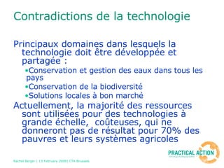 Contradictions de la technologie Principaux domaines dans lesquels la technologie doit être développée et partagée : Conservation et gestion des eaux dans tous les pays Conservation de la biodiversité Solutions locales à bon marché Actuellement, la majorité des ressources sont utilisées pour des technologies à grande échelle,  coûteuses, qui ne donneront pas de résultat pour 70% des pauvres et leurs systèmes agricoles 