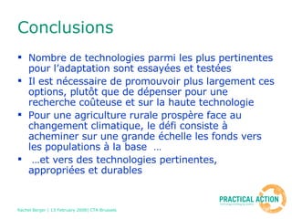 Conclusions Nombre de technologies parmi les plus pertinentes pour l’adaptation sont essayées et testées Il est nécessaire de promouvoir plus largement ces options, plutôt que de dépenser pour une recherche coûteuse et sur la haute technologie Pour une agriculture rurale prospère face au changement climatique, le défi consiste à acheminer sur une grande échelle les fonds vers les populations à la base  … … et vers des technologies pertinentes, appropriées et durables 