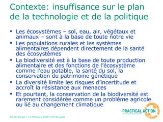 Contexte: insuffisance sur le plan de la technologie et de la politique   Les écosystèmes – sol, eau, air, végétaux et animaux – sont à la base de toute notre vie Les populations rurales et les systèmes alimentaires dépendent directement de la santé des écosystèmes La biodiversité est à la base de toute production alimentaire et des fonctions de l’écosystème comme l’eau potable, la santé du sol, la conservation du patrimoine génétique La diversité limite les risques d’incertitude et accroît la résistance aux menaces Et pourtant, la conservation de la biodiversité est rarement considérée comme un problème agricole ou lié au changement climatique 