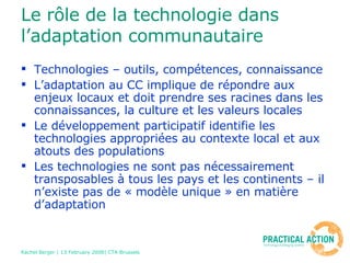 Le rôle de la technologie dans l’adaptation communautaire Technologies – outils, compétences, connaissance  L’adaptation au CC implique de répondre aux enjeux locaux et doit prendre ses racines dans les connaissances, la culture et les valeurs locales Le développement participatif identifie les technologies appropriées au contexte local et aux  atouts des populations  Les technologies ne sont pas nécessairement transposables à tous les pays et les continents – il n’existe pas de « modèle unique » en matière d’adaptation 