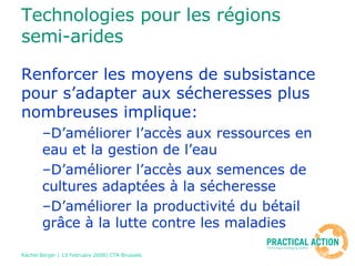 Technologies pour les régions semi-arides Renforcer les moyens de subsistance pour s’adapter aux sécheresses plus nombreuses implique: D’améliorer l’accès aux ressources en eau et la gestion de l’eau D’améliorer l’accès aux semences de cultures adaptées à la sécheresse D’améliorer la productivité du bétail grâce à la lutte contre les maladies 