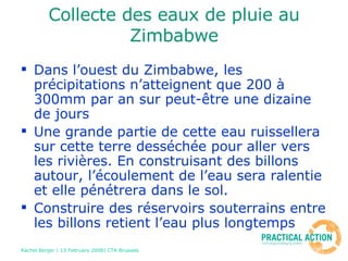Collecte des eaux de pluie au Zimbabwe Dans l’ouest du Zimbabwe, les précipitations n’atteignent que 200 à 300mm par an sur peut-être une dizaine de jours  Une grande partie de cette eau ruissellera sur cette terre desséchée pour aller vers les rivières. En construisant des billons autour, l’écoulement de l’eau sera ralentie et elle pénétrera dans le sol. Construire des réservoirs souterrains entre les billons retient l’eau plus longtemps 